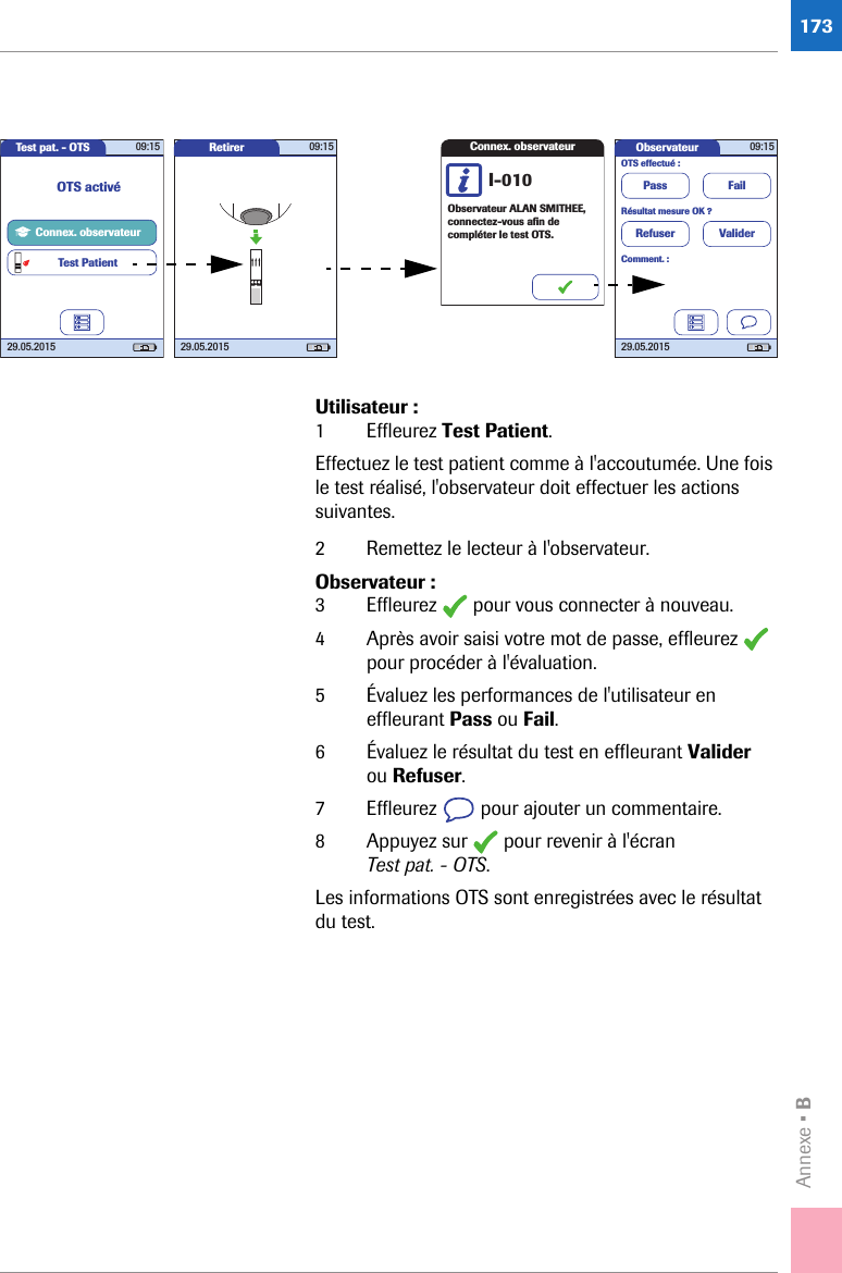 Annexe • B173Utilisateur :1 Effleurez Test Patient.Effectuez le test patient comme à l&apos;accoutumée. Une fois le test réalisé, l&apos;observateur doit effectuer les actions suivantes.2 Remettez le lecteur à l&apos;observateur.Observateur :3 Effleurez   pour vous connecter à nouveau. 4 Après avoir saisi votre mot de passe, effleurez   pour procéder à l&apos;évaluation.5 Évaluez les performances de l&apos;utilisateur en effleurant Pass ou Fail.6 Évaluez le résultat du test en effleurant Valider ou Refuser.7 Effleurez   pour ajouter un commentaire.8 Appuyez sur   pour revenir à l&apos;écran Test pat. - OTS.Les informations OTS sont enregistrées avec le résultat du test.Test pat. - OTS 09:1529.05.2015Connex. observateurTest PatientOTS activéRetirer 09:1529.05.2015Connex. observateurObservateur ALAN SMITHEE, connectez-vous aﬁ n de compléter le test OTS.I-010Observateur 09:1529.05.2015FailValiderPassRefuserOTS effectué :Résultat mesure OK ?Comment. :