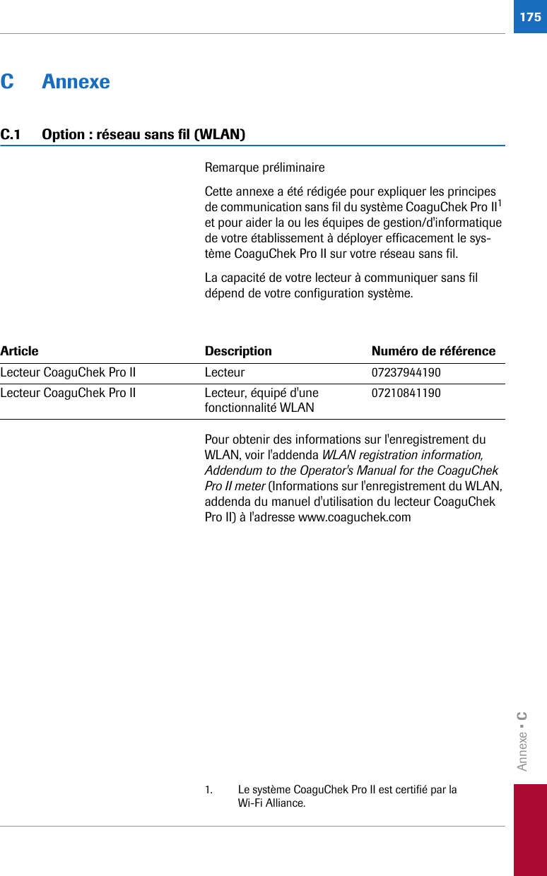 Annexe • C175C AnnexeC.1 Option : réseau sans fil (WLAN)Remarque préliminaireCette annexe a été rédigée pour expliquer les principes de communication sans fil du système CoaguChek Pro II1 et pour aider la ou les équipes de gestion/d&apos;informatique de votre établissement à déployer efficacement le sys-tème CoaguChek Pro II sur votre réseau sans fil.La capacité de votre lecteur à communiquer sans fil dépend de votre configuration système.Pour obtenir des informations sur l&apos;enregistrement du WLAN, voir l&apos;addenda WLAN registration information, Addendum to the Operator&apos;s Manual for the CoaguChek Pro II meter (Informations sur l&apos;enregistrement du WLAN, addenda du manuel d&apos;utilisation du lecteur CoaguChek Pro II) à l&apos;adresse www.coaguchek.com1. Le système CoaguChek Pro II est certifié par la Wi-Fi Alliance.Article Description Numéro de référenceLecteur CoaguChek Pro II Lecteur 07237944190Lecteur CoaguChek Pro II Lecteur, équipé d&apos;une fonctionnalité WLAN 07210841190