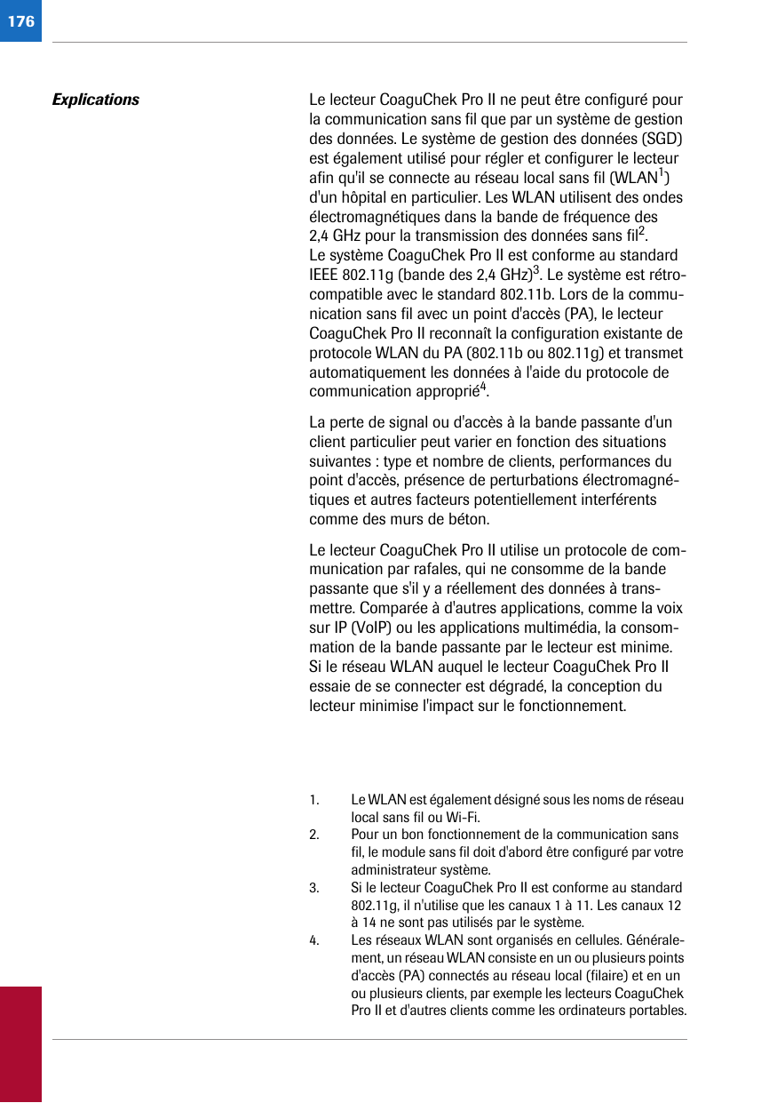 176Explications Le lecteur CoaguChek Pro II ne peut être configuré pour la communication sans fil que par un système de gestion des données. Le système de gestion des données (SGD) est également utilisé pour régler et configurer le lecteur afin qu&apos;il se connecte au réseau local sans fil (WLAN1) d&apos;un hôpital en particulier. Les WLAN utilisent des ondes électromagnétiques dans la bande de fréquence des 2,4 GHz pour la transmission des données sans fil2. Le système CoaguChek Pro II est conforme au standard IEEE 802.11g (bande des 2,4 GHz)3. Le système est rétro-compatible avec le standard 802.11b. Lors de la commu-nication sans fil avec un point d&apos;accès (PA), le lecteur CoaguChek Pro II reconnaît la configuration existante de protocole WLAN du PA (802.11b ou 802.11g) et transmet automatiquement les données à l&apos;aide du protocole de communication approprié4.La perte de signal ou d&apos;accès à la bande passante d&apos;un client particulier peut varier en fonction des situations suivantes : type et nombre de clients, performances du point d&apos;accès, présence de perturbations électromagné-tiques et autres facteurs potentiellement interférents comme des murs de béton.Le lecteur CoaguChek Pro II utilise un protocole de com-munication par rafales, qui ne consomme de la bande passante que s&apos;il y a réellement des données à trans-mettre. Comparée à d&apos;autres applications, comme la voix sur IP (VoIP) ou les applications multimédia, la consom-mation de la bande passante par le lecteur est minime. Si le réseau WLAN auquel le lecteur CoaguChek Pro II essaie de se connecter est dégradé, la conception du lecteur minimise l&apos;impact sur le fonctionnement.1. Le WLAN est également désigné sous les noms de réseau local sans fil ou Wi-Fi.2. Pour un bon fonctionnement de la communication sans fil, le module sans fil doit d&apos;abord être configuré par votre administrateur système.3. Si le lecteur CoaguChek Pro II est conforme au standard 802.11g, il n&apos;utilise que les canaux 1 à 11. Les canaux 12 à 14 ne sont pas utilisés par le système.4. Les réseaux WLAN sont organisés en cellules. Générale-ment, un réseau WLAN consiste en un ou plusieurs points d&apos;accès (PA) connectés au réseau local (filaire) et en un ou plusieurs clients, par exemple les lecteurs CoaguChek Pro II et d&apos;autres clients comme les ordinateurs portables.