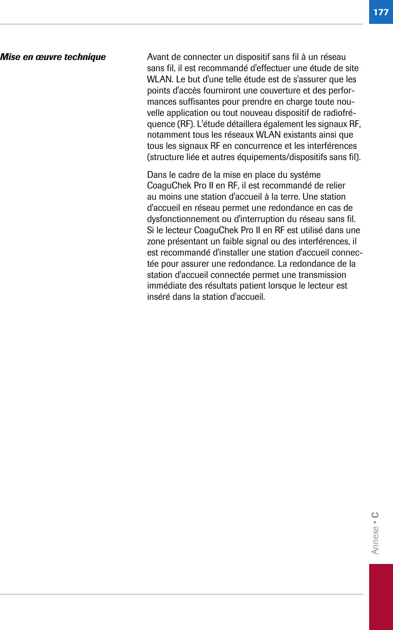 Annexe • C177Mise en œuvre technique Avant de connecter un dispositif sans fil à un réseau sans fil, il est recommandé d&apos;effectuer une étude de site WLAN. Le but d&apos;une telle étude est de s&apos;assurer que les points d&apos;accès fourniront une couverture et des perfor-mances suffisantes pour prendre en charge toute nou-velle application ou tout nouveau dispositif de radiofré-quence (RF). L&apos;étude détaillera également les signaux RF, notamment tous les réseaux WLAN existants ainsi que tous les signaux RF en concurrence et les interférences (structure liée et autres équipements/dispositifs sans fil). Dans le cadre de la mise en place du système CoaguChek Pro II en RF, il est recommandé de relier au moins une station d&apos;accueil à la terre. Une station d&apos;accueil en réseau permet une redondance en cas de dysfonctionnement ou d&apos;interruption du réseau sans fil. Si le lecteur CoaguChek Pro II en RF est utilisé dans une zone présentant un faible signal ou des interférences, il est recommandé d&apos;installer une station d&apos;accueil connec-tée pour assurer une redondance. La redondance de la station d&apos;accueil connectée permet une transmission immédiate des résultats patient lorsque le lecteur est inséré dans la station d&apos;accueil. 