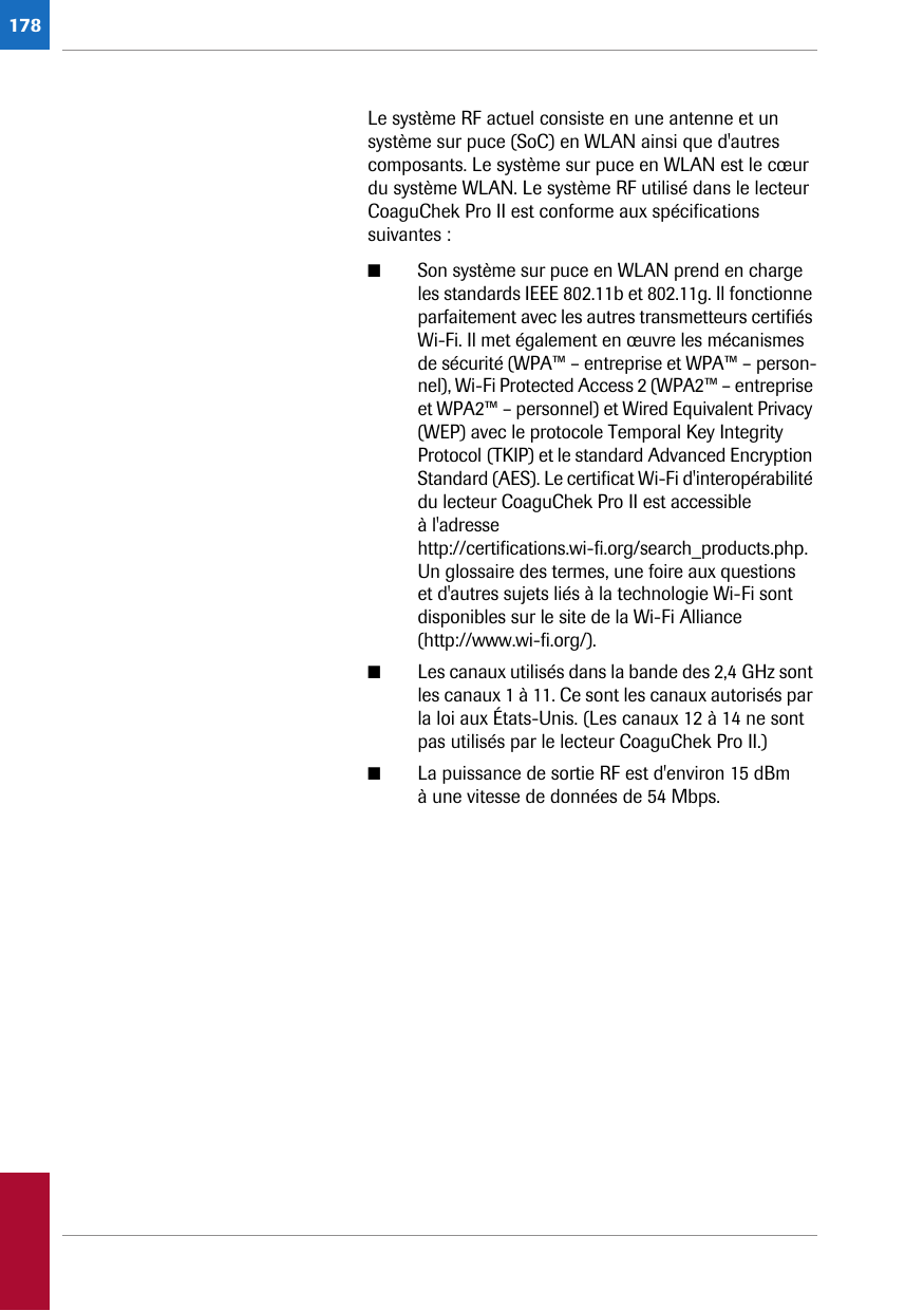 178Le système RF actuel consiste en une antenne et un système sur puce (SoC) en WLAN ainsi que d&apos;autres composants. Le système sur puce en WLAN est le cœur du système WLAN. Le système RF utilisé dans le lecteur CoaguChek Pro II est conforme aux spécifications suivantes :■Son système sur puce en WLAN prend en charge les standards IEEE 802.11b et 802.11g. Il fonctionne parfaitement avec les autres transmetteurs certifiés Wi-Fi. Il met également en œuvre les mécanismes de sécurité (WPA™ – entreprise et WPA™ – person-nel), Wi-Fi Protected Access 2 (WPA2™ – entreprise et WPA2™ – personnel) et Wired Equivalent Privacy (WEP) avec le protocole Temporal Key Integrity Protocol (TKIP) et le standard Advanced Encryption Standard (AES). Le certificat Wi-Fi d&apos;interopérabilité du lecteur CoaguChek Pro II est accessible à l&apos;adresse http://certifications.wi-fi.org/search_products.php.Un glossaire des termes, une foire aux questions et d&apos;autres sujets liés à la technologie Wi-Fi sont disponibles sur le site de la Wi-Fi Alliance (http://www.wi-fi.org/).■Les canaux utilisés dans la bande des 2,4 GHz sont les canaux 1 à 11. Ce sont les canaux autorisés par la loi aux États-Unis. (Les canaux 12 à 14 ne sont pas utilisés par le lecteur CoaguChek Pro II.)■La puissance de sortie RF est d&apos;environ 15 dBm à une vitesse de données de 54 Mbps.