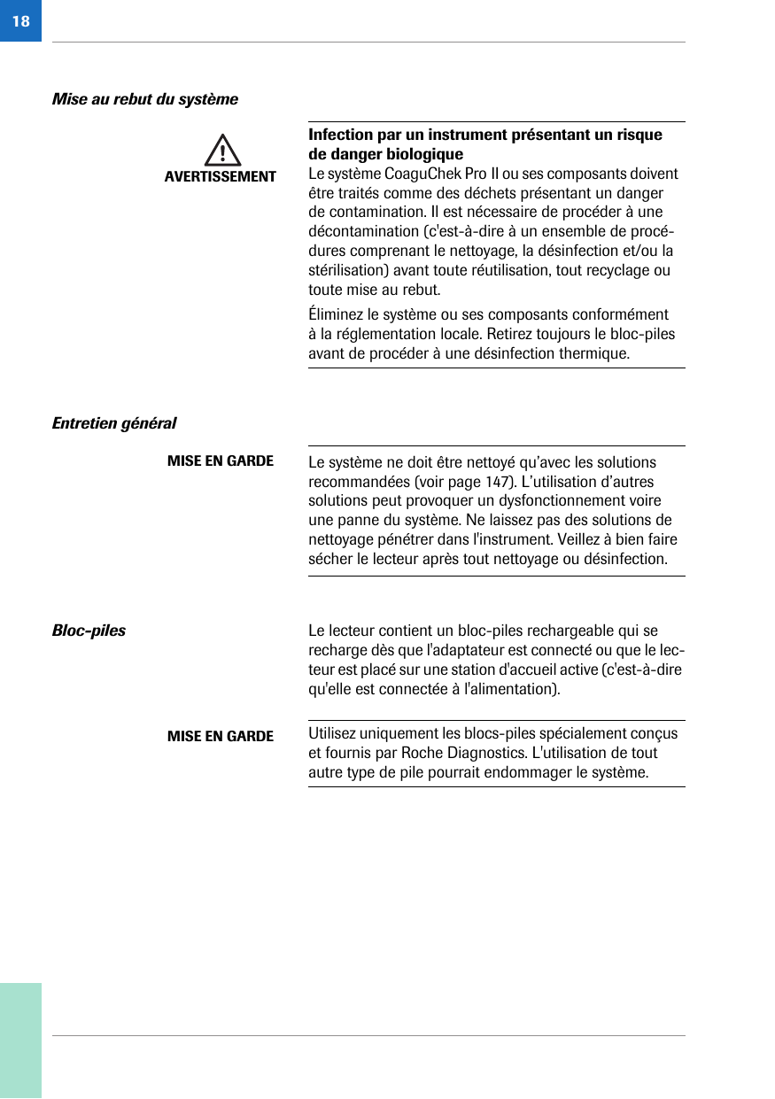 18Mise au rebut du systèmeEntretien généralBloc-piles Le lecteur contient un bloc-piles rechargeable qui se recharge dès que l&apos;adaptateur est connecté ou que le lec-teur est placé sur une station d&apos;accueil active (c&apos;est-à-dire qu&apos;elle est connectée à l&apos;alimentation). AVERTISSEMENTInfection par un instrument présentant un risque de danger biologiqueLe système CoaguChek Pro II ou ses composants doivent être traités comme des déchets présentant un danger de contamination. Il est nécessaire de procéder à une décontamination (c&apos;est-à-dire à un ensemble de procé-dures comprenant le nettoyage, la désinfection et/ou la stérilisation) avant toute réutilisation, tout recyclage ou toute mise au rebut. Éliminez le système ou ses composants conformément à la réglementation locale. Retirez toujours le bloc-piles avant de procéder à une désinfection thermique.MISE EN GARDE Le système ne doit être nettoyé qu’avec les solutions recommandées (voir page 147). L’utilisation d’autres solutions peut provoquer un dysfonctionnement voire une panne du système. Ne laissez pas des solutions de nettoyage pénétrer dans l&apos;instrument. Veillez à bien faire sécher le lecteur après tout nettoyage ou désinfection.MISE EN GARDE Utilisez uniquement les blocs-piles spécialement conçus et fournis par Roche Diagnostics. L&apos;utilisation de tout autre type de pile pourrait endommager le système.