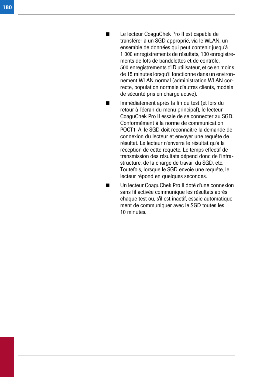 180■Le lecteur CoaguChek Pro II est capable de transférer à un SGD approprié, via le WLAN, un ensemble de données qui peut contenir jusqu&apos;à 1 000 enregistrements de résultats, 100 enregistre-ments de lots de bandelettes et de contrôle, 500 enregistrements d&apos;ID utilisateur, et ce en moins de 15 minutes lorsqu&apos;il fonctionne dans un environ-nement WLAN normal (administration WLAN cor-recte, population normale d&apos;autres clients, modèle de sécurité pris en charge activé).■Immédiatement après la fin du test (et lors du retour à l&apos;écran du menu principal), le lecteur CoaguChek Pro II essaie de se connecter au SGD. Conformément à la norme de communication POCT1-A, le SGD doit reconnaître la demande de connexion du lecteur et envoyer une requête de résultat. Le lecteur n&apos;enverra le résultat qu&apos;à la réception de cette requête. Le temps effectif de transmission des résultats dépend donc de l&apos;infra-structure, de la charge de travail du SGD, etc. Toutefois, lorsque le SGD envoie une requête, le lecteur répond en quelques secondes.■Un lecteur CoaguChek Pro II doté d&apos;une connexion sans fil activée communique les résultats après chaque test ou, s&apos;il est inactif, essaie automatique-ment de communiquer avec le SGD toutes les 10 minutes.