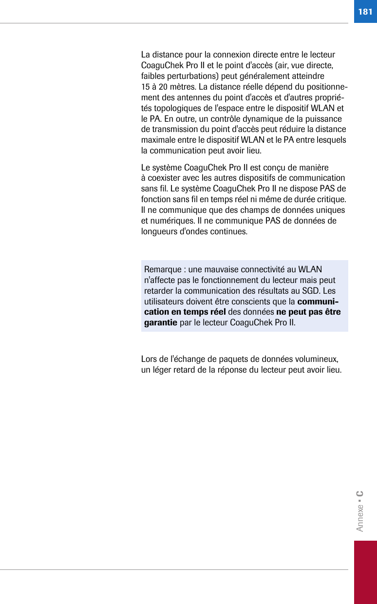 Annexe • C181La distance pour la connexion directe entre le lecteur CoaguChek Pro II et le point d&apos;accès (air, vue directe, faibles perturbations) peut généralement atteindre 15 à 20 mètres. La distance réelle dépend du positionne-ment des antennes du point d&apos;accès et d&apos;autres proprié-tés topologiques de l&apos;espace entre le dispositif WLAN et le PA. En outre, un contrôle dynamique de la puissance de transmission du point d&apos;accès peut réduire la distance maximale entre le dispositif WLAN et le PA entre lesquels la communication peut avoir lieu.Le système CoaguChek Pro II est conçu de manière à coexister avec les autres dispositifs de communication sans fil. Le système CoaguChek Pro II ne dispose PAS de fonction sans fil en temps réel ni même de durée critique. Il ne communique que des champs de données uniques et numériques. Il ne communique PAS de données de longueurs d&apos;ondes continues.Lors de l&apos;échange de paquets de données volumineux, un léger retard de la réponse du lecteur peut avoir lieu.Remarque : une mauvaise connectivité au WLAN n&apos;affecte pas le fonctionnement du lecteur mais peut retarder la communication des résultats au SGD. Les utilisateurs doivent être conscients que la communi-cation en temps réel des données ne peut pas être garantie par le lecteur CoaguChek Pro II. 