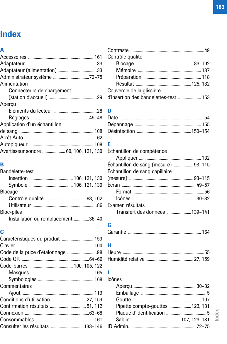Index183IndexAAccessoires ............................................................ 161Adaptateur .................................................................33Adaptateur (alimentation)  ...................................33Administrateur système .................................72–75AlimentationConnecteurs de chargement (station d&apos;accueil)  ...........................................29AperçuÉléments du lecteur .......................................28Réglages ......................................................45–48Application d’un échantillon de sang .................................................................... 108Arrêt Auto ..................................................................62Autopiqueur ........................................................... 108Avertisseur sonore ..................... 60, 106, 121, 130BBandelette-testInsertion ........................................ 106, 121, 130Symbole ........................................ 106, 121, 130BlocageContrôle qualité ..................................... 83, 102Utilisateur ...........................................................86Bloc-pilesInstallation ou remplacement ..............36–40CCaractéristiques du produit  ............................. 159Clavier ...................................................................... 100Code de la puce d’étalonnage ...........................98Code QR ..............................................................64–66Code-barres ........................................ 100, 105, 122Masques .......................................................... 165Symbologies ................................................... 168CommentairesAjout ................................................................. 113Conditions d’utilisation  ............................... 27, 159Confirmation résultats ................................. 51, 112Connexion ...........................................................63–68Consommables ..................................................... 161Consulter les résultats  ..............................133–146Contraste ....................................................................49Contrôle qualitéBlocage .....................................................83, 102Mémoire .......................................................... 137Préparation ..................................................... 118Résultat ...................................................125, 132Couvercle de la glissière d&apos;insertion des bandelettes-test ..................... 153DDate ..............................................................................54Dépannage ............................................................. 155Désinfection ..................................................150–154EÉchantillon de compétenceAppliquer ......................................................... 132Échantillon de sang (mesure)  ..................93–115Échantillon de sang capillaire (mesure) ...........................................................93–115Écran .................................................................... 49–57Format .................................................................56Icônes .......................................................... 30–32Examen résultatsTransfert des données  ......................139–141GGarantie ................................................................... 164HHeure ...........................................................................55Humidité relative  ...........................................27, 159IIcônesAperçu ......................................................... 30–32Emballage ............................................................5Goutte ............................................................... 107Pipette compte-gouttes ....................123, 131Plaque d’identification .....................................5Sablier ........................................... 107, 123, 131ID Admin.  ........................................................... 72–75