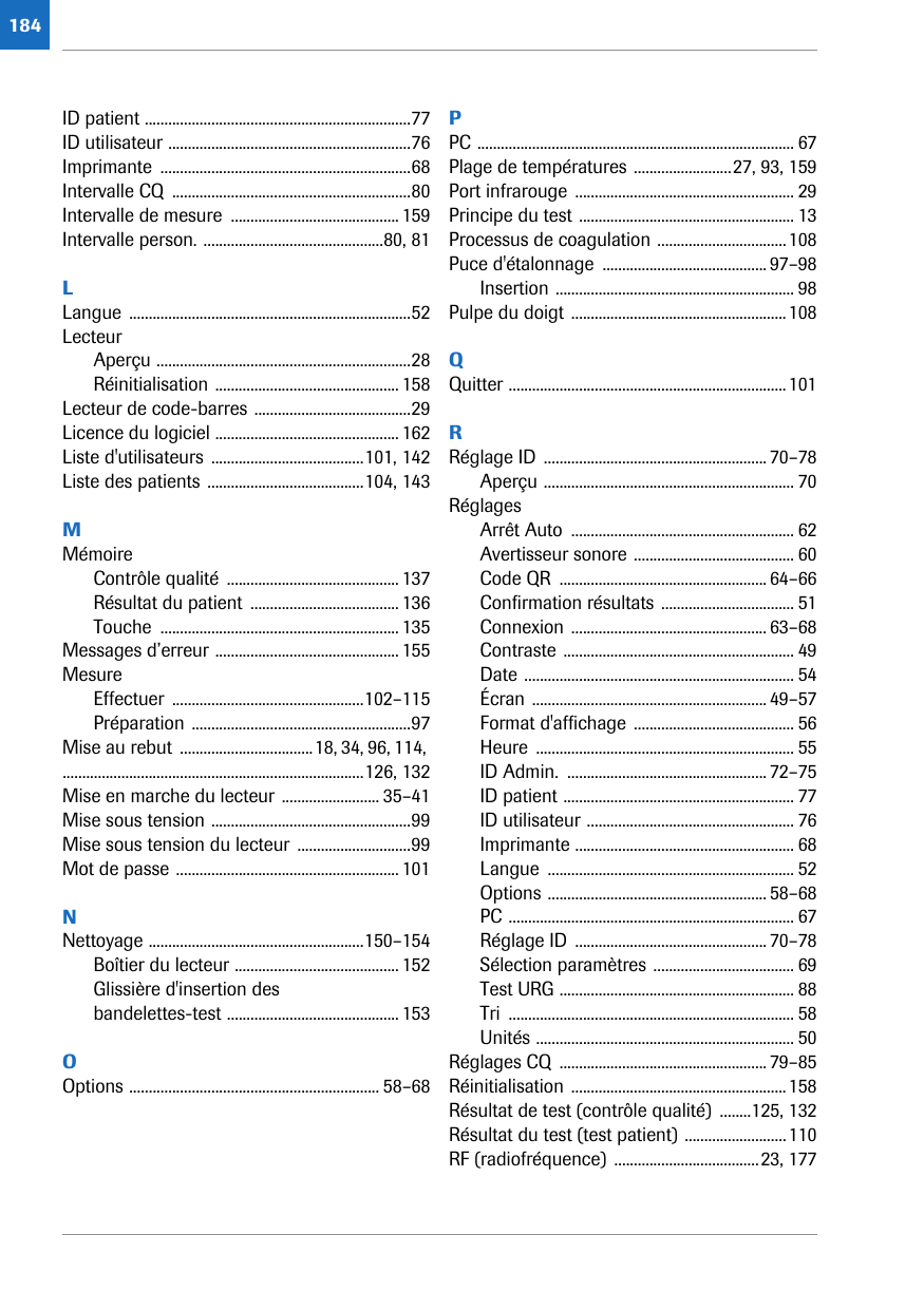 184ID patient ....................................................................77ID utilisateur ..............................................................76Imprimante ................................................................68Intervalle CQ  .............................................................80Intervalle de mesure  ........................................... 159Intervalle person. ..............................................80, 81LLangue ........................................................................52LecteurAperçu .................................................................28Réinitialisation ............................................... 158Lecteur de code-barres ........................................29Licence du logiciel ............................................... 162Liste d&apos;utilisateurs .......................................101, 142Liste des patients ........................................104, 143MMémoireContrôle qualité  ............................................ 137Résultat du patient  ...................................... 136Touche ............................................................. 135Messages d’erreur ............................................... 155MesureEffectuer .................................................102–115Préparation ........................................................97Mise au rebut  ..................................18, 34, 96, 114, .............................................................................126, 132Mise en marche du lecteur ......................... 35–41Mise sous tension ...................................................99Mise sous tension du lecteur .............................99Mot de passe ......................................................... 101NNettoyage .......................................................150–154Boîtier du lecteur .......................................... 152Glissière d&apos;insertion des bandelettes-test ............................................ 153OOptions ................................................................ 58–68PPC ................................................................................. 67Plage de températures .........................27, 93, 159Port infrarouge  ........................................................ 29Principe du test ....................................................... 13Processus de coagulation .................................108Puce d&apos;étalonnage  .......................................... 97–98Insertion ............................................................. 98Pulpe du doigt .......................................................108QQuitter .......................................................................101RRéglage ID  ......................................................... 70–78Aperçu ................................................................ 70RéglagesArrêt Auto  ......................................................... 62Avertisseur sonore ......................................... 60Code QR  ..................................................... 64–66Confirmation résultats .................................. 51Connexion .................................................. 63–68Contraste ........................................................... 49Date ..................................................................... 54Écran ............................................................ 49–57Format d&apos;affichage ......................................... 56Heure .................................................................. 55ID Admin.  ................................................... 72–75ID patient ........................................................... 77ID utilisateur ..................................................... 76Imprimante ........................................................ 68Langue ............................................................... 52Options ........................................................ 58–68PC ......................................................................... 67Réglage ID  ................................................. 70–78Sélection paramètres .................................... 69Test URG ............................................................ 88Tri ......................................................................... 58Unités .................................................................. 50Réglages CQ  ..................................................... 79–85Réinitialisation .......................................................158Résultat de test (contrôle qualité)  ........125, 132Résultat du test (test patient) ..........................110RF (radiofréquence) .....................................23, 177