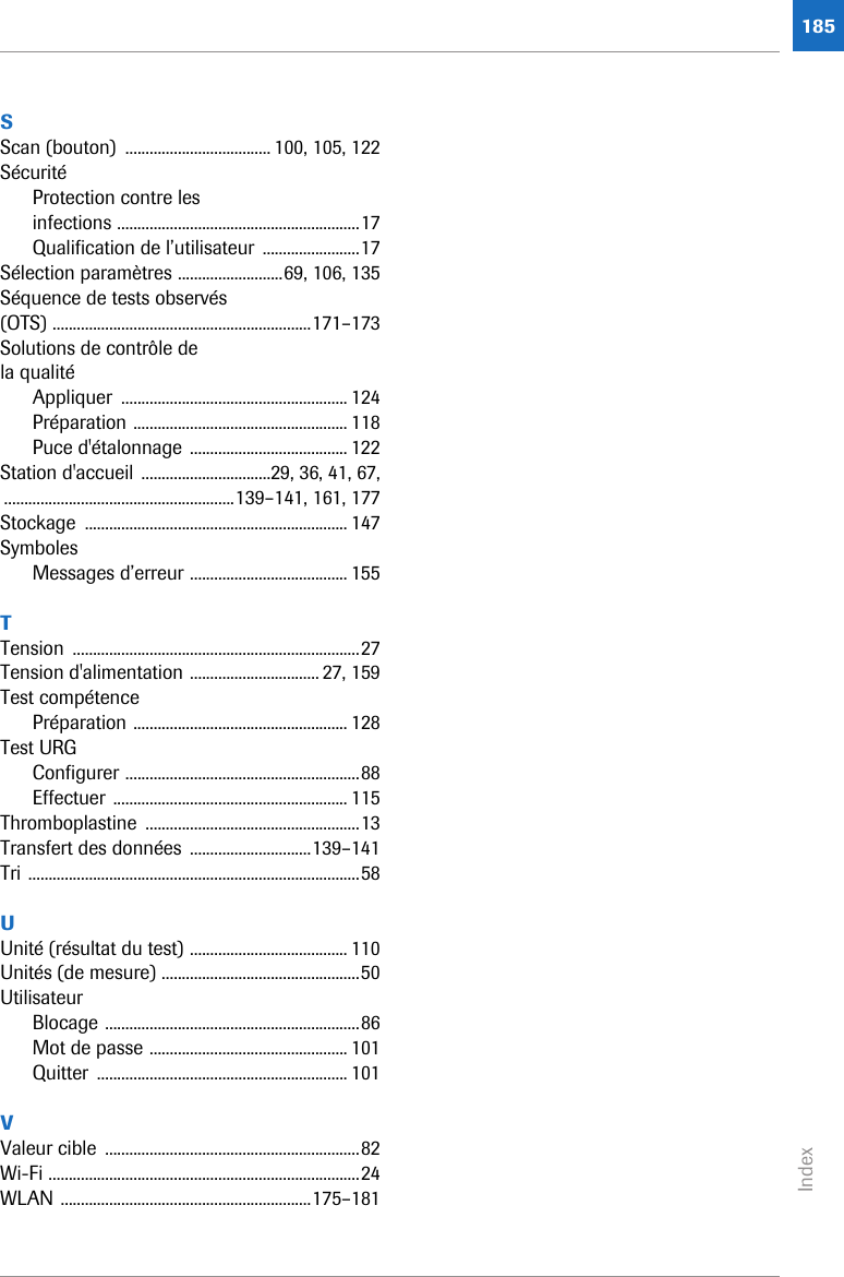 Index185SScan (bouton)  .................................... 100, 105, 122SécuritéProtection contre les infections ............................................................17Qualification de l’utilisateur  ........................17Sélection paramètres ..........................69, 106, 135Séquence de tests observés (OTS) ................................................................171–173Solutions de contrôle de la qualitéAppliquer ........................................................ 124Préparation ..................................................... 118Puce d&apos;étalonnage ....................................... 122Station d&apos;accueil ................................29, 36, 41, 67,.........................................................139–141, 161, 177Stockage ................................................................. 147SymbolesMessages d’erreur ....................................... 155TTension .......................................................................27Tension d&apos;alimentation ................................ 27, 159Test compétencePréparation ..................................................... 128Test URGConfigurer ..........................................................88Effectuer .......................................................... 115Thromboplastine .....................................................13Transfert des données  ..............................139–141Tri ..................................................................................58UUnité (résultat du test) ....................................... 110Unités (de mesure) .................................................50UtilisateurBlocage ...............................................................86Mot de passe ................................................. 101Quitter .............................................................. 101VValeur cible  ...............................................................82Wi-Fi .............................................................................24WLAN ..............................................................175–181
