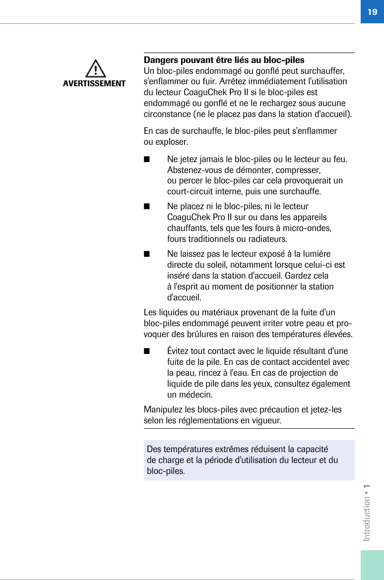 Introduction • 119AVERTISSEMENTDangers pouvant être liés au bloc-pilesUn bloc-piles endommagé ou gonflé peut surchauffer, s&apos;enflammer ou fuir. Arrêtez immédiatement l&apos;utilisation du lecteur CoaguChek Pro II si le bloc-piles est endommagé ou gonflé et ne le rechargez sous aucune circonstance (ne le placez pas dans la station d&apos;accueil).En cas de surchauffe, le bloc-piles peut s&apos;enflammer ou exploser.■Ne jetez jamais le bloc-piles ou le lecteur au feu. Abstenez-vous de démonter, compresser, ou percer le bloc-piles car cela provoquerait un court-circuit interne, puis une surchauffe.■Ne placez ni le bloc-piles, ni le lecteur CoaguChek Pro II sur ou dans les appareils chauffants, tels que les fours à micro-ondes, fours traditionnels ou radiateurs.■Ne laissez pas le lecteur exposé à la lumière directe du soleil, notamment lorsque celui-ci est inséré dans la station d&apos;accueil. Gardez cela à l&apos;esprit au moment de positionner la station d&apos;accueil.Les liquides ou matériaux provenant de la fuite d&apos;un bloc-piles endommagé peuvent irriter votre peau et pro-voquer des brûlures en raison des températures élevées.■Évitez tout contact avec le liquide résultant d&apos;une fuite de la pile. En cas de contact accidentel avec la peau, rincez à l&apos;eau. En cas de projection de liquide de pile dans les yeux, consultez également un médecin.Manipulez les blocs-piles avec précaution et jetez-les selon les réglementations en vigueur.Des températures extrêmes réduisent la capacité de charge et la période d&apos;utilisation du lecteur et du bloc-piles.