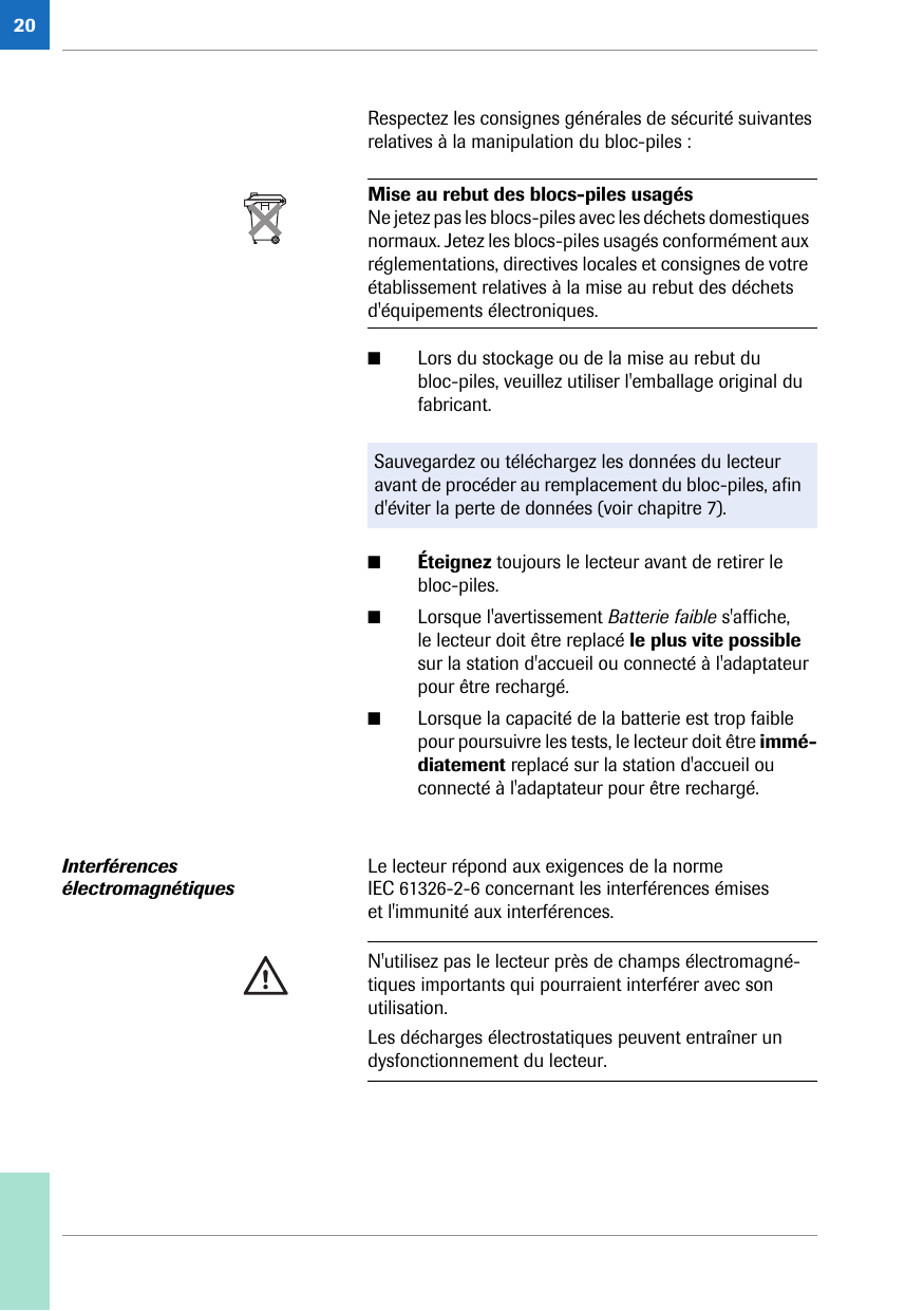 20Respectez les consignes générales de sécurité suivantes relatives à la manipulation du bloc-piles : ■Lors du stockage ou de la mise au rebut du bloc-piles, veuillez utiliser l&apos;emballage original du fabricant. ■Éteignez toujours le lecteur avant de retirer le bloc-piles.■Lorsque l&apos;avertissement Batterie faible s&apos;affiche, le lecteur doit être replacé le plus vite possible sur la station d&apos;accueil ou connecté à l&apos;adaptateur pour être rechargé.■Lorsque la capacité de la batterie est trop faible pour poursuivre les tests, le lecteur doit être immé-diatement replacé sur la station d&apos;accueil ou connecté à l&apos;adaptateur pour être rechargé. Interférences électromagnétiquesLe lecteur répond aux exigences de la norme IEC 61326-2-6 concernant les interférences émises et l&apos;immunité aux interférences. Mise au rebut des blocs-piles usagésNe jetez pas les blocs-piles avec les déchets domestiques normaux. Jetez les blocs-piles usagés conformément aux réglementations, directives locales et consignes de votre établissement relatives à la mise au rebut des déchets d&apos;équipements électroniques.Sauvegardez ou téléchargez les données du lecteur avant de procéder au remplacement du bloc-piles, afin d&apos;éviter la perte de données (voir chapitre 7).N&apos;utilisez pas le lecteur près de champs électromagné-tiques importants qui pourraient interférer avec son utilisation.Les décharges électrostatiques peuvent entraîner un dysfonctionnement du lecteur.