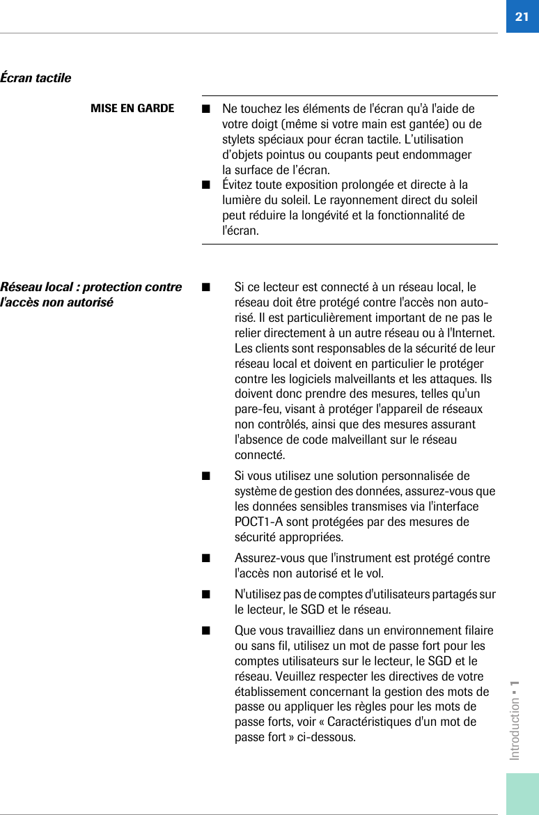 Introduction • 121Écran tactileRéseau local: protection contre l&apos;accès non autorisé■Si ce lecteur est connecté à un réseau local, le réseau doit être protégé contre l&apos;accès non auto-risé. Il est particulièrement important de ne pas le relier directement à un autre réseau ou à l&apos;Internet. Les clients sont responsables de la sécurité de leur réseau local et doivent en particulier le protéger contre les logiciels malveillants et les attaques. Ils doivent donc prendre des mesures, telles qu&apos;un pare-feu, visant à protéger l&apos;appareil de réseaux non contrôlés, ainsi que des mesures assurant l&apos;absence de code malveillant sur le réseau connecté.■Si vous utilisez une solution personnalisée de système de gestion des données, assurez-vous que les données sensibles transmises via l&apos;interface POCT1-A sont protégées par des mesures de sécurité appropriées.■Assurez-vous que l&apos;instrument est protégé contre l&apos;accès non autorisé et le vol.■N&apos;utilisez pas de comptes d&apos;utilisateurs partagés sur le lecteur, le SGD et le réseau.■Que vous travailliez dans un environnement filaire ou sans fil, utilisez un mot de passe fort pour les comptes utilisateurs sur le lecteur, le SGD et le réseau. Veuillez respecter les directives de votre établissement concernant la gestion des mots de passe ou appliquer les règles pour les mots de passe forts, voir « Caractéristiques d&apos;un mot de passe fort » ci-dessous.MISE EN GARDE ■Ne touchez les éléments de l&apos;écran qu&apos;à l&apos;aide de votre doigt (même si votre main est gantée) ou de stylets spéciaux pour écran tactile. L’utilisation d’objets pointus ou coupants peut endommager la surface de l’écran. ■Évitez toute exposition prolongée et directe à la lumière du soleil. Le rayonnement direct du soleil peut réduire la longévité et la fonctionnalité de l&apos;écran.