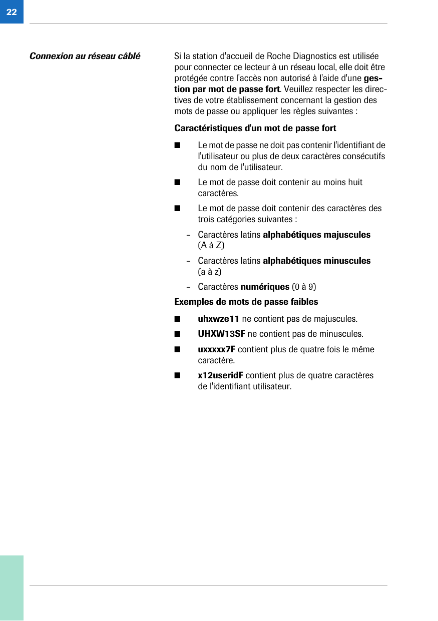 22Connexion au réseau câblé Si la station d&apos;accueil de Roche Diagnostics est utilisée pour connecter ce lecteur à un réseau local, elle doit être protégée contre l&apos;accès non autorisé à l&apos;aide d&apos;une ges-tion par mot de passe fort. Veuillez respecter les direc-tives de votre établissement concernant la gestion des mots de passe ou appliquer les règles suivantes :Caractéristiques d&apos;un mot de passe fort ■Le mot de passe ne doit pas contenir l&apos;identifiant de l&apos;utilisateur ou plus de deux caractères consécutifs du nom de l&apos;utilisateur.■Le mot de passe doit contenir au moins huit caractères.■Le mot de passe doit contenir des caractères des trois catégories suivantes :– Caractères latins alphabétiques majuscules (A à Z)– Caractères latins alphabétiques minuscules (a à z)– Caractères numériques (0 à 9)Exemples de mots de passe faibles ■uhxwze11 ne contient pas de majuscules.■UHXW13SF ne contient pas de minuscules.■uxxxxx7F contient plus de quatre fois le même caractère.■x12useridF contient plus de quatre caractères de l&apos;identifiant utilisateur.