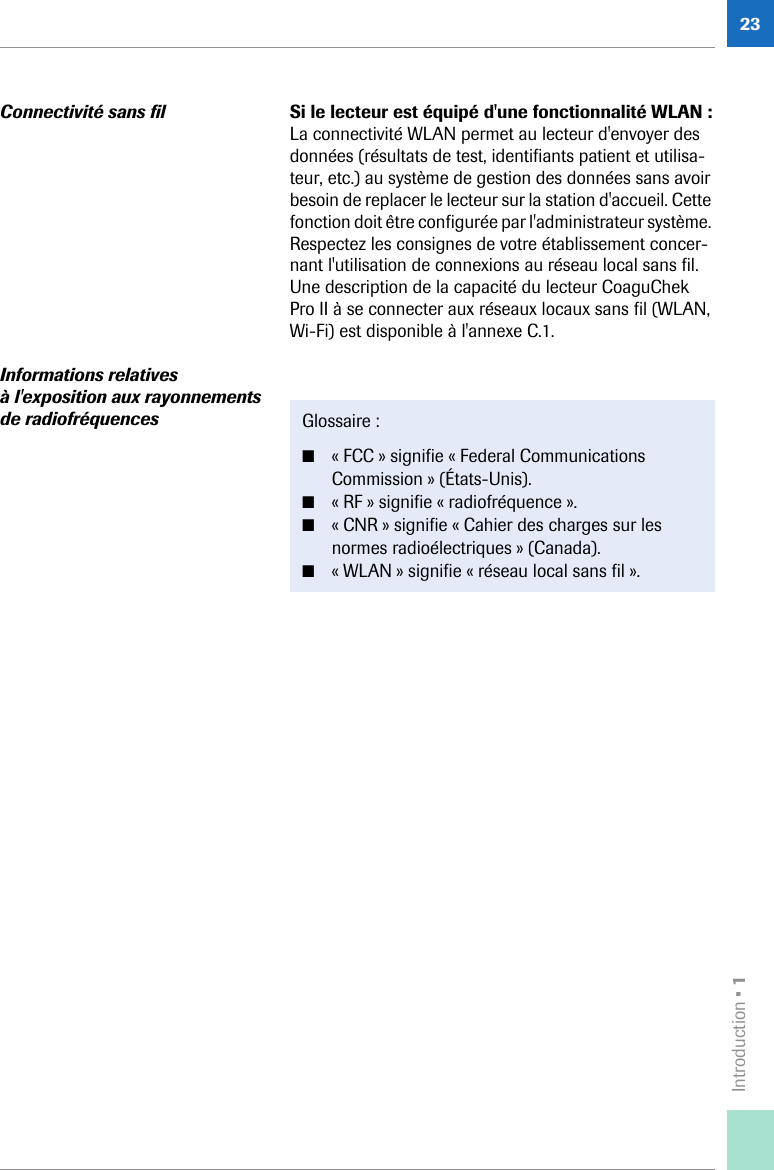 Introduction • 123Connectivité sans fil Si le lecteur est équipé d&apos;une fonctionnalité WLAN :La connectivité WLAN permet au lecteur d&apos;envoyer des données (résultats de test, identifiants patient et utilisa-teur, etc.) au système de gestion des données sans avoir besoin de replacer le lecteur sur la station d&apos;accueil. Cette fonction doit être configurée par l&apos;administrateur système. Respectez les consignes de votre établissement concer-nant l&apos;utilisation de connexions au réseau local sans fil. Une description de la capacité du lecteur CoaguChek Pro II à se connecter aux réseaux locaux sans fil (WLAN, Wi-Fi) est disponible à l&apos;annexe C.1.Informations relatives à l&apos;exposition aux rayonnements de radiofréquences Glossaire : ■« FCC » signifie « Federal Communications Commission » (États-Unis). ■« RF » signifie « radiofréquence ».■« CNR » signifie « Cahier des charges sur les normes radioélectriques » (Canada).■« WLAN » signifie « réseau local sans fil ».