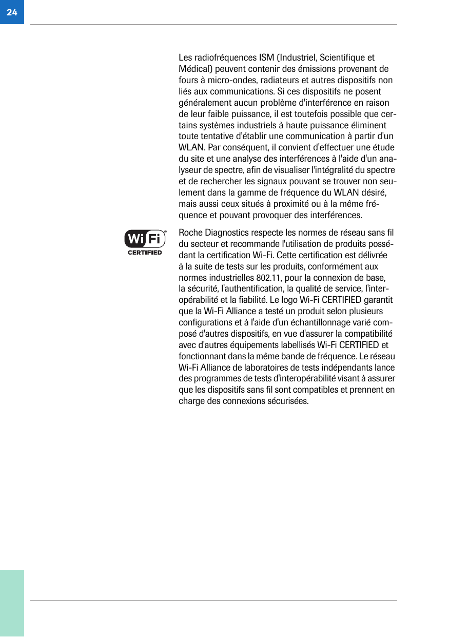 24Les radiofréquences ISM (Industriel, Scientifique et Médical) peuvent contenir des émissions provenant de fours à micro-ondes, radiateurs et autres dispositifs non liés aux communications. Si ces dispositifs ne posent généralement aucun problème d&apos;interférence en raison de leur faible puissance, il est toutefois possible que cer-tains systèmes industriels à haute puissance éliminent toute tentative d&apos;établir une communication à partir d&apos;un WLAN. Par conséquent, il convient d&apos;effectuer une étude du site et une analyse des interférences à l&apos;aide d&apos;un ana-lyseur de spectre, afin de visualiser l&apos;intégralité du spectre et de rechercher les signaux pouvant se trouver non seu-lement dans la gamme de fréquence du WLAN désiré, mais aussi ceux situés à proximité ou à la même fré-quence et pouvant provoquer des interférences.Roche Diagnostics respecte les normes de réseau sans fil du secteur et recommande l&apos;utilisation de produits possé-dant la certification Wi-Fi. Cette certification est délivrée à la suite de tests sur les produits, conformément aux normes industrielles 802.11, pour la connexion de base, la sécurité, l&apos;authentification, la qualité de service, l&apos;inter-opérabilité et la fiabilité. Le logo Wi-Fi CERTIFIED garantit que la Wi-Fi Alliance a testé un produit selon plusieurs configurations et à l&apos;aide d&apos;un échantillonnage varié com-posé d&apos;autres dispositifs, en vue d&apos;assurer la compatibilité avec d&apos;autres équipements labellisés Wi-Fi CERTIFIED et fonctionnant dans la même bande de fréquence. Le réseau Wi-Fi Alliance de laboratoires de tests indépendants lance des programmes de tests d&apos;interopérabilité visant à assurer que les dispositifs sans fil sont compatibles et prennent en charge des connexions sécurisées.