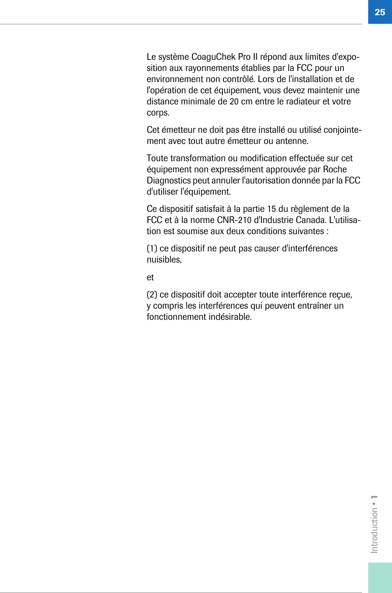 Introduction • 125Le système CoaguChek Pro II répond aux limites d&apos;expo-sition aux rayonnements établies par la FCC pour un environnement non contrôlé. Lors de l&apos;installation et de l&apos;opération de cet équipement, vous devez maintenir une distance minimale de 20 cm entre le radiateur et votre corps.Cet émetteur ne doit pas être installé ou utilisé conjointe-ment avec tout autre émetteur ou antenne. Toute transformation ou modification effectuée sur cet équipement non expressément approuvée par Roche Diagnostics peut annuler l&apos;autorisation donnée par la FCC d&apos;utiliser l&apos;équipement.Ce dispositif satisfait à la partie 15 du règlement de la FCC et à la norme CNR-210 d&apos;Industrie Canada. L&apos;utilisa-tion est soumise aux deux conditions suivantes :(1) ce dispositif ne peut pas causer d&apos;interférences nuisibles,et(2) ce dispositif doit accepter toute interférence reçue, y compris les interférences qui peuvent entraîner un fonctionnement indésirable.