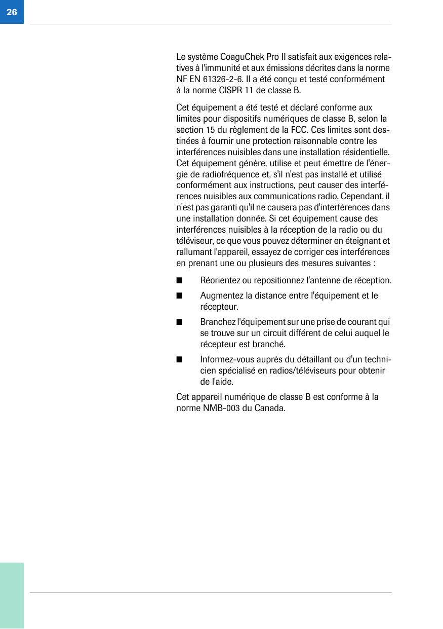 26Le système CoaguChek Pro II satisfait aux exigences rela-tives à l&apos;immunité et aux émissions décrites dans la norme NF EN 61326-2-6. Il a été conçu et testé conformément à la norme CISPR 11 de classe B.Cet équipement a été testé et déclaré conforme aux limites pour dispositifs numériques de classe B, selon la section 15 du règlement de la FCC. Ces limites sont des-tinées à fournir une protection raisonnable contre les interférences nuisibles dans une installation résidentielle. Cet équipement génère, utilise et peut émettre de l&apos;éner-gie de radiofréquence et, s&apos;il n&apos;est pas installé et utilisé conformément aux instructions, peut causer des interfé-rences nuisibles aux communications radio. Cependant, il n&apos;est pas garanti qu&apos;il ne causera pas d&apos;interférences dans une installation donnée. Si cet équipement cause des interférences nuisibles à la réception de la radio ou du téléviseur, ce que vous pouvez déterminer en éteignant et rallumant l&apos;appareil, essayez de corriger ces interférences en prenant une ou plusieurs des mesures suivantes :■Réorientez ou repositionnez l&apos;antenne de réception.■Augmentez la distance entre l&apos;équipement et le récepteur.■Branchez l&apos;équipement sur une prise de courant qui se trouve sur un circuit différent de celui auquel le récepteur est branché.■Informez-vous auprès du détaillant ou d&apos;un techni-cien spécialisé en radios/téléviseurs pour obtenir de l&apos;aide.Cet appareil numérique de classe B est conforme à la norme NMB-003 du Canada. 