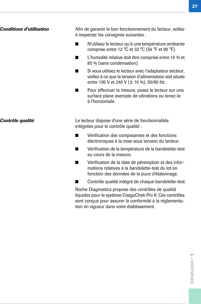 Introduction • 127Conditions d’utilisation Afin de garantir le bon fonctionnement du lecteur, veillez à respecter les consignes suivantes : ■N&apos;utilisez le lecteur qu’à une température ambiante comprise entre 12 °C et 32 °C (54 °F et 90 °F).■L&apos;humidité relative doit être comprise entre 10 % et 85 % (sans condensation). ■Si vous utilisez le lecteur avec l’adaptateur secteur, veillez à ce que la tension d’alimentation soit située entre 100 V et 240 V (± 10 %), 50/60 Hz. ■Pour effectuer la mesure, posez le lecteur sur une surface plane exempte de vibrations ou tenez-le à l&apos;horizontale.Contrôle qualité Le lecteur dispose d&apos;une série de fonctionnalités intégrées pour le contrôle qualité :■Vérification des composantes et des fonctions électroniques à la mise sous tension du lecteur.■Vérification de la température de la bandelette-test au cours de la mesure.■Vérification de la date de péremption et des infor-mations relatives à la bandelette-test du lot en fonction des données de la puce d&apos;étalonnage.■Contrôle qualité intégré de chaque bandelette-test.Roche Diagnostics propose des contrôles de qualité liquides pour le système CoaguChek Pro II. Ces contrôles sont conçus pour assurer la conformité à la réglementa-tion en vigueur dans votre établissement.