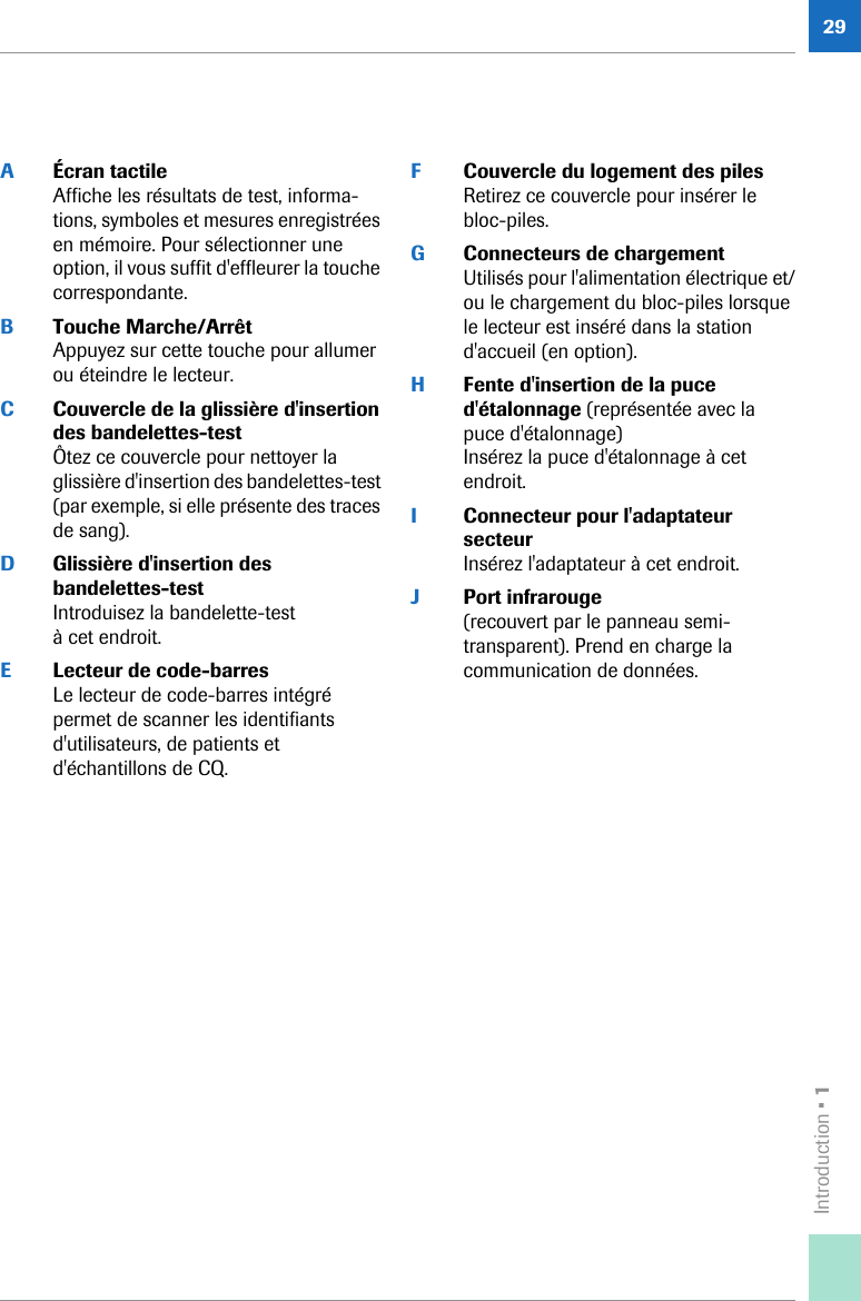 Introduction • 129AÉcran tactileAffiche les résultats de test, informa-tions, symboles et mesures enregistrées en mémoire. Pour sélectionner une option, il vous suffit d&apos;effleurer la touche correspondante.BTouche Marche/ArrêtAppuyez sur cette touche pour allumer ou éteindre le lecteur.CCouvercle de la glissière d&apos;insertion des bandelettes-testÔtez ce couvercle pour nettoyer la glissière d&apos;insertion des bandelettes-test (par exemple, si elle présente des traces de sang).DGlissière d&apos;insertion des bandelettes-testIntroduisez la bandelette-test à cet endroit.ELecteur de code-barres Le lecteur de code-barres intégré permet de scanner les identifiants d&apos;utilisateurs, de patients et d&apos;échantillons de CQ. FCouvercle du logement des pilesRetirez ce couvercle pour insérer le bloc-piles.GConnecteurs de chargementUtilisés pour l&apos;alimentation électrique et/ou le chargement du bloc-piles lorsque le lecteur est inséré dans la station d&apos;accueil (en option). HFente d&apos;insertion de la puce d&apos;étalonnage (représentée avec la puce d&apos;étalonnage)Insérez la puce d&apos;étalonnage à cet endroit.IConnecteur pour l&apos;adaptateur secteurInsérez l&apos;adaptateur à cet endroit.JPort infrarouge (recouvert par le panneau semi-transparent). Prend en charge la communication de données. 