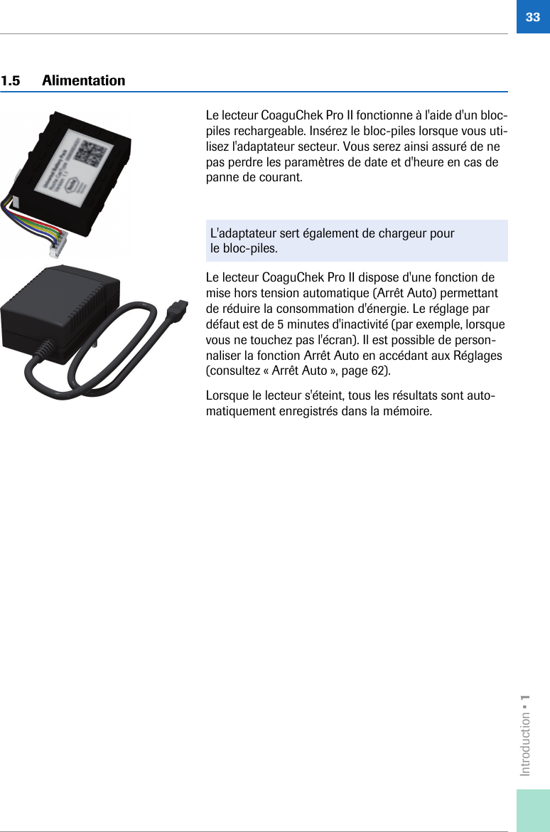 Introduction • 1331.5 AlimentationLe lecteur CoaguChek Pro II fonctionne à l&apos;aide d&apos;un bloc-piles rechargeable. Insérez le bloc-piles lorsque vous uti-lisez l&apos;adaptateur secteur. Vous serez ainsi assuré de ne pas perdre les paramètres de date et d&apos;heure en cas de panne de courant. Le lecteur CoaguChek Pro II dispose d&apos;une fonction de mise hors tension automatique (Arrêt Auto) permettant de réduire la consommation d&apos;énergie. Le réglage par défaut est de 5 minutes d&apos;inactivité (par exemple, lorsque vous ne touchez pas l&apos;écran). Il est possible de person-naliser la fonction Arrêt Auto en accédant aux Réglages (consultez « Arrêt Auto », page 62).Lorsque le lecteur s&apos;éteint, tous les résultats sont auto-matiquement enregistrés dans la mémoire. L&apos;adaptateur sert également de chargeur pour le bloc-piles.