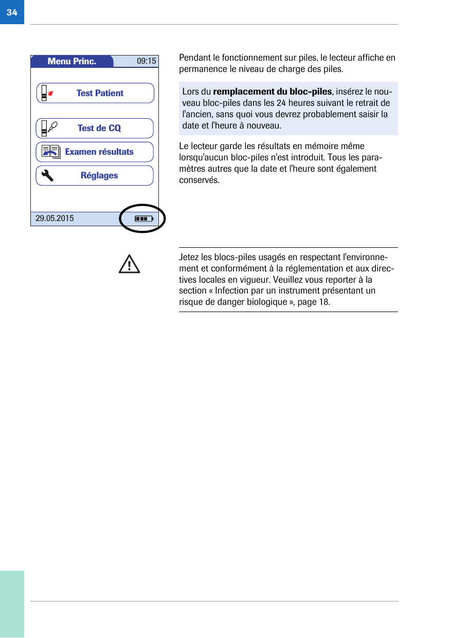34Pendant le fonctionnement sur piles, le lecteur affiche en permanence le niveau de charge des piles. Le lecteur garde les résultats en mémoire même lorsqu&apos;aucun bloc-piles n&apos;est introduit. Tous les para-mètres autres que la date et l&apos;heure sont également conservés.Lors du remplacement du bloc-piles, insérez le nou-veau bloc-piles dans les 24 heures suivant le retrait de l&apos;ancien, sans quoi vous devrez probablement saisir la date et l&apos;heure à nouveau.Menu Princ. 09:1529.05.2015Test de CQExamen résultatsRéglagesTest PatientJetez les blocs-piles usagés en respectant l&apos;environne-ment et conformément à la réglementation et aux direc-tives locales en vigueur. Veuillez vous reporter à la section « Infection par un instrument présentant un risque de danger biologique », page 18. 