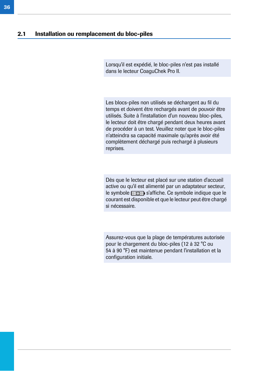 362.1 Installation ou remplacement du bloc-piles Lorsqu&apos;il est expédié, le bloc-piles n&apos;est pas installé dans le lecteur CoaguChek Pro II. Les blocs-piles non utilisés se déchargent au fil du temps et doivent être rechargés avant de pouvoir être utilisés. Suite à l&apos;installation d&apos;un nouveau bloc-piles, le lecteur doit être chargé pendant deux heures avant de procéder à un test. Veuillez noter que le bloc-piles n&apos;atteindra sa capacité maximale qu&apos;après avoir été complètement déchargé puis rechargé à plusieurs reprises.Dès que le lecteur est placé sur une station d&apos;accueil active ou qu&apos;il est alimenté par un adaptateur secteur, le symbole   s&apos;affiche. Ce symbole indique que le courant est disponible et que le lecteur peut être chargé si nécessaire. Assurez-vous que la plage de températures autorisée pour le chargement du bloc-piles (12 à 32 °C ou 54 à 90 °F) est maintenue pendant l&apos;installation et la configuration initiale.