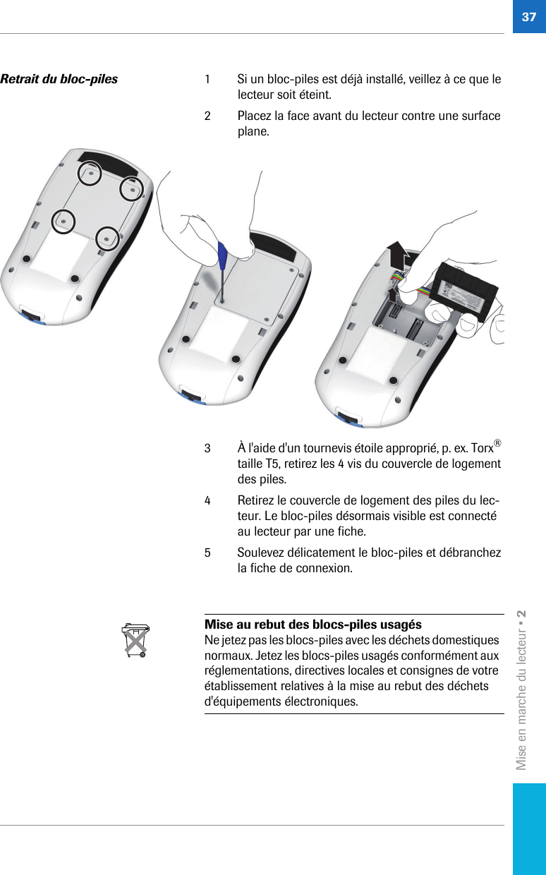 Mise en marche du lecteur • 237Retrait du bloc-piles 1 Si un bloc-piles est déjà installé, veillez à ce que le lecteur soit éteint.2 Placez la face avant du lecteur contre une surface plane.3 À l&apos;aide d&apos;un tournevis étoile approprié, p. ex. Torx® taille T5, retirez les 4 vis du couvercle de logement des piles.4 Retirez le couvercle de logement des piles du lec-teur. Le bloc-piles désormais visible est connecté au lecteur par une fiche.5 Soulevez délicatement le bloc-piles et débranchez la fiche de connexion. Mise au rebut des blocs-piles usagésNe jetez pas les blocs-piles avec les déchets domestiques normaux. Jetez les blocs-piles usagés conformément aux réglementations, directives locales et consignes de votre établissement relatives à la mise au rebut des déchets d&apos;équipements électroniques.