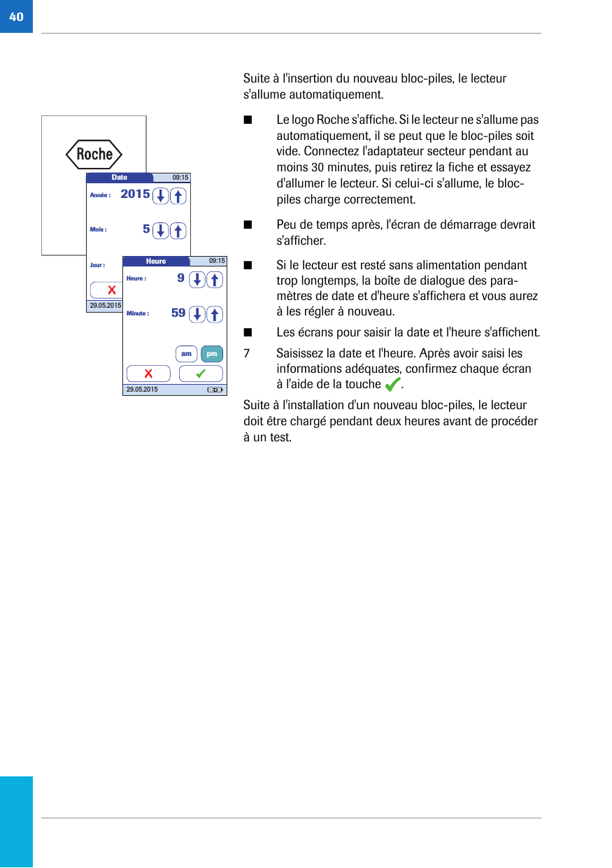 40Suite à l&apos;insertion du nouveau bloc-piles, le lecteur s&apos;allume automatiquement.■Le logo Roche s&apos;affiche. Si le lecteur ne s&apos;allume pas automatiquement, il se peut que le bloc-piles soit vide. Connectez l&apos;adaptateur secteur pendant au moins 30 minutes, puis retirez la fiche et essayez d&apos;allumer le lecteur. Si celui-ci s&apos;allume, le bloc-piles charge correctement.■Peu de temps après, l&apos;écran de démarrage devrait s&apos;afficher.■Si le lecteur est resté sans alimentation pendant trop longtemps, la boîte de dialogue des para-mètres de date et d&apos;heure s&apos;affichera et vous aurez à les régler à nouveau. ■Les écrans pour saisir la date et l&apos;heure s&apos;affichent.7 Saisissez la date et l&apos;heure. Après avoir saisi les informations adéquates, confirmez chaque écran à l&apos;aide de la touche  . Suite à l&apos;installation d&apos;un nouveau bloc-piles, le lecteur doit être chargé pendant deux heures avant de procéder à un test. Date 09:1529.05.2015Mois : 5Jour : 29Année : 2015Heure 09:1529.05.2015Minute : 59Heure : 9am pm