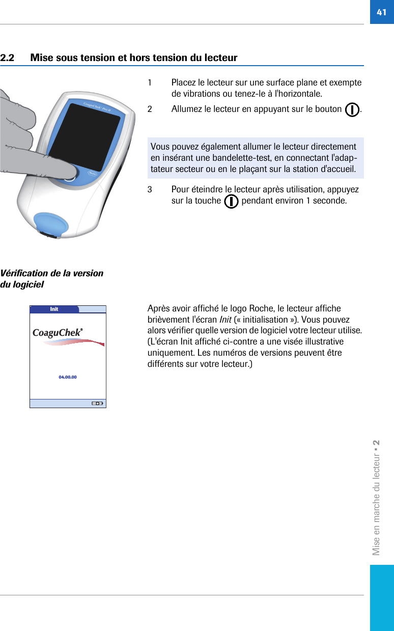 Mise en marche du lecteur • 2412.2 Mise sous tension et hors tension du lecteur1 Placez le lecteur sur une surface plane et exempte de vibrations ou tenez-le à l&apos;horizontale. 2 Allumez le lecteur en appuyant sur le bouton  .3 Pour éteindre le lecteur après utilisation, appuyez sur la touche   pendant environ 1 seconde.Vérification de la version du logicielAprès avoir affiché le logo Roche, le lecteur affiche brièvement l&apos;écran Init (« initialisation »). Vous pouvez alors vérifier quelle version de logiciel votre lecteur utilise. (L&apos;écran Init affiché ci-contre a une visée illustrative uniquement. Les numéros de versions peuvent être différents sur votre lecteur.) Vous pouvez également allumer le lecteur directement en insérant une bandelette-test, en connectant l&apos;adap-tateur secteur ou en le plaçant sur la station d&apos;accueil. Init04.00.00CoaguChek®