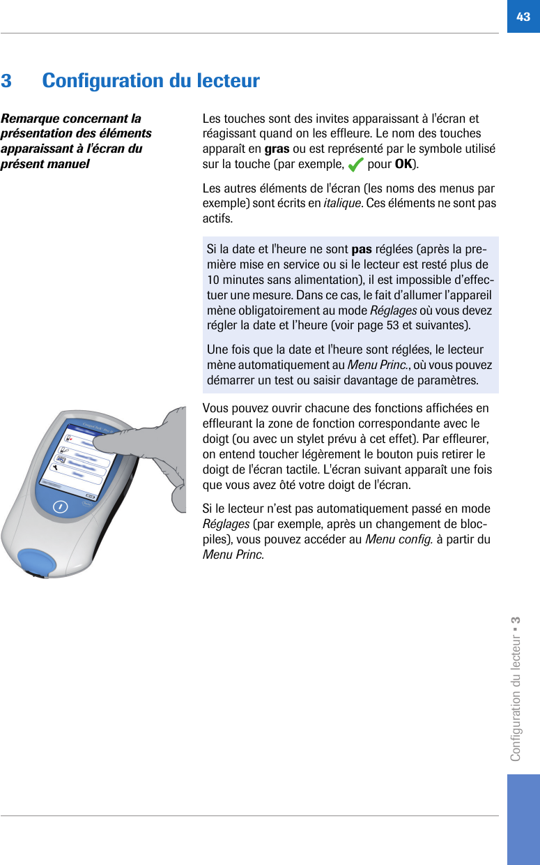 Configuration du lecteur • 3433 Configuration du lecteurRemarque concernant la présentation des éléments apparaissant à l&apos;écran du présent manuelLes touches sont des invites apparaissant à l&apos;écran et réagissant quand on les effleure. Le nom des touches apparaît en gras ou est représenté par le symbole utilisé sur la touche (par exemple,   pour OK). Les autres éléments de l&apos;écran (les noms des menus par exemple) sont écrits en italique. Ces éléments ne sont pas actifs. Vous pouvez ouvrir chacune des fonctions affichées en effleurant la zone de fonction correspondante avec le doigt (ou avec un stylet prévu à cet effet). Par effleurer, on entend toucher légèrement le bouton puis retirer le doigt de l&apos;écran tactile. L&apos;écran suivant apparaît une fois que vous avez ôté votre doigt de l&apos;écran. Si le lecteur n’est pas automatiquement passé en mode Réglages (par exemple, après un changement de bloc-piles), vous pouvez accéder au Menu config. à partir du Menu Princ.Si la date et l&apos;heure ne sont pas réglées (après la pre-mière mise en service ou si le lecteur est resté plus de 10 minutes sans alimentation), il est impossible d’effec-tuer une mesure. Dans ce cas, le fait d’allumer l’appareil mène obligatoirement au mode Réglages où vous devez régler la date et l’heure (voir page 53 et suivantes). Une fois que la date et l&apos;heure sont réglées, le lecteur mène automatiquement au Menu Princ., où vous pouvez démarrer un test ou saisir davantage de paramètres. 