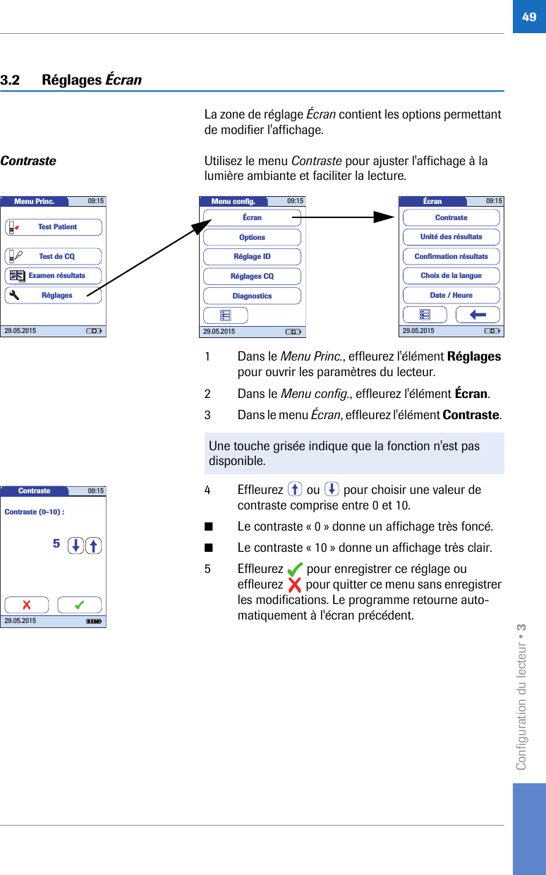 Configuration du lecteur • 3493.2 Réglages ÉcranLa zone de réglage Écran contient les options permettant de modifier l&apos;affichage. Contraste Utilisez le menu Contraste pour ajuster l&apos;affichage à la lumière ambiante et faciliter la lecture. 1 Dans le Menu Princ., effleurez l&apos;élément Réglages pour ouvrir les paramètres du lecteur. 2 Dans le Menu config., effleurez l&apos;élément Écran.3 Dans le menu Écran, effleurez l&apos;élément Contraste. 4 Effleurez   ou   pour choisir une valeur de contraste comprise entre 0 et 10.■Le contraste « 0 » donne un affichage très foncé.■Le contraste « 10 » donne un affichage très clair.5 Effleurez   pour enregistrer ce réglage ou effleurez   pour quitter ce menu sans enregistrer les modifications. Le programme retourne auto-matiquement à l&apos;écran précédent.Menu Princ. 09:1529.05.2015Test de CQExamen résultatsRéglagesTest PatientMenu conﬁ g. 09:1529.05.2015Réglages CQRéglage IDDiagnosticsOptionsÉcranÉcran 09:1529.05.2015Choix de la langueConﬁ rmation résultatsDate / HeureUnité des résultatsContrasteUne touche grisée indique que la fonction n&apos;est pas disponible.Contraste 09:1529.05.2015Contraste (0-10) :5