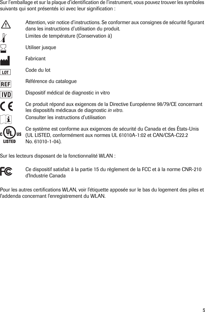 5Sur l’emballage et sur la plaque d’identification de l’instrument, vous pouvez trouver les symboles suivants qui sont présentés ici avec leur signification : Sur les lecteurs disposant de la fonctionnalité WLAN : Pour les autres certifications WLAN, voir l&apos;étiquette apposée sur le bas du logement des piles et l&apos;addenda concernant l&apos;enregistrement du WLAN.Attention, voir notice d’instructions. Se conformer aux consignes de sécurité figurant dans les instructions d’utilisation du produit. Limites de température (Conservation à)Utiliser jusqueFabricantCode du lotRéférence du catalogueDispositif médical de diagnostic in vitroCe produit répond aux exigences de la Directive Européenne 98/79/CE concernant les dispositifs médicaux de diagnostic in vitro.Consulter les instructions d’utilisationCe système est conforme aux exigences de sécurité du Canada et des États-Unis (UL LISTED, conformément aux normes UL 61010A-1:02 et CAN/CSA-C22.2 No. 61010-1-04).Ce dispositif satisfait à la partie 15 du règlement de la FCC et à la norme CNR-210 d&apos;Industrie CanadaLOTIVD