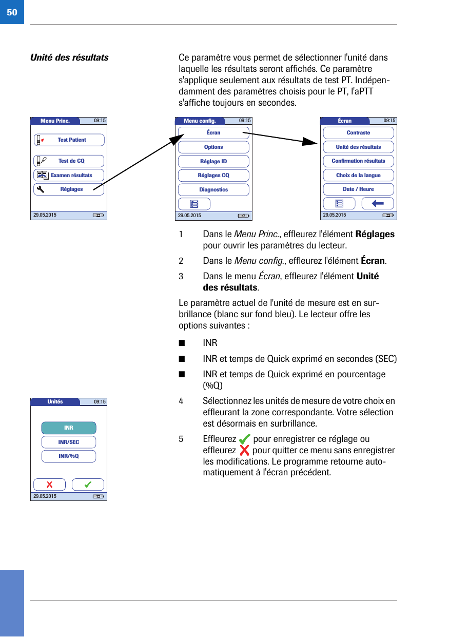 50Unité des résultats Ce paramètre vous permet de sélectionner l&apos;unité dans laquelle les résultats seront affichés. Ce paramètre s&apos;applique seulement aux résultats de test PT. Indépen-damment des paramètres choisis pour le PT, l&apos;aPTT s&apos;affiche toujours en secondes. 1 Dans le Menu Princ., effleurez l&apos;élément Réglages pour ouvrir les paramètres du lecteur. 2 Dans le Menu config., effleurez l&apos;élément Écran.3 Dans le menu Écran, effleurez l&apos;élément Unité des résultats.Le paramètre actuel de l&apos;unité de mesure est en sur-brillance (blanc sur fond bleu). Le lecteur offre les options suivantes :■INR■INR et temps de Quick exprimé en secondes (SEC)■INR et temps de Quick exprimé en pourcentage (%Q)4 Sélectionnez les unités de mesure de votre choix en effleurant la zone correspondante. Votre sélection est désormais en surbrillance.5 Effleurez   pour enregistrer ce réglage ou effleurez   pour quitter ce menu sans enregistrer les modifications. Le programme retourne auto-matiquement à l&apos;écran précédent.Menu conﬁ g. 09:1529.05.2015Réglages CQRéglage IDDiagnosticsOptionsÉcranÉcran 09:1529.05.2015Choix de la langueConﬁ rmation résultatsDate / HeureUnité des résultatsContrasteMenu Princ. 09:1529.05.2015Test de CQExamen résultatsRéglagesTest PatientUnités 09:1529.05.2015INRINR/SECINR/%Q