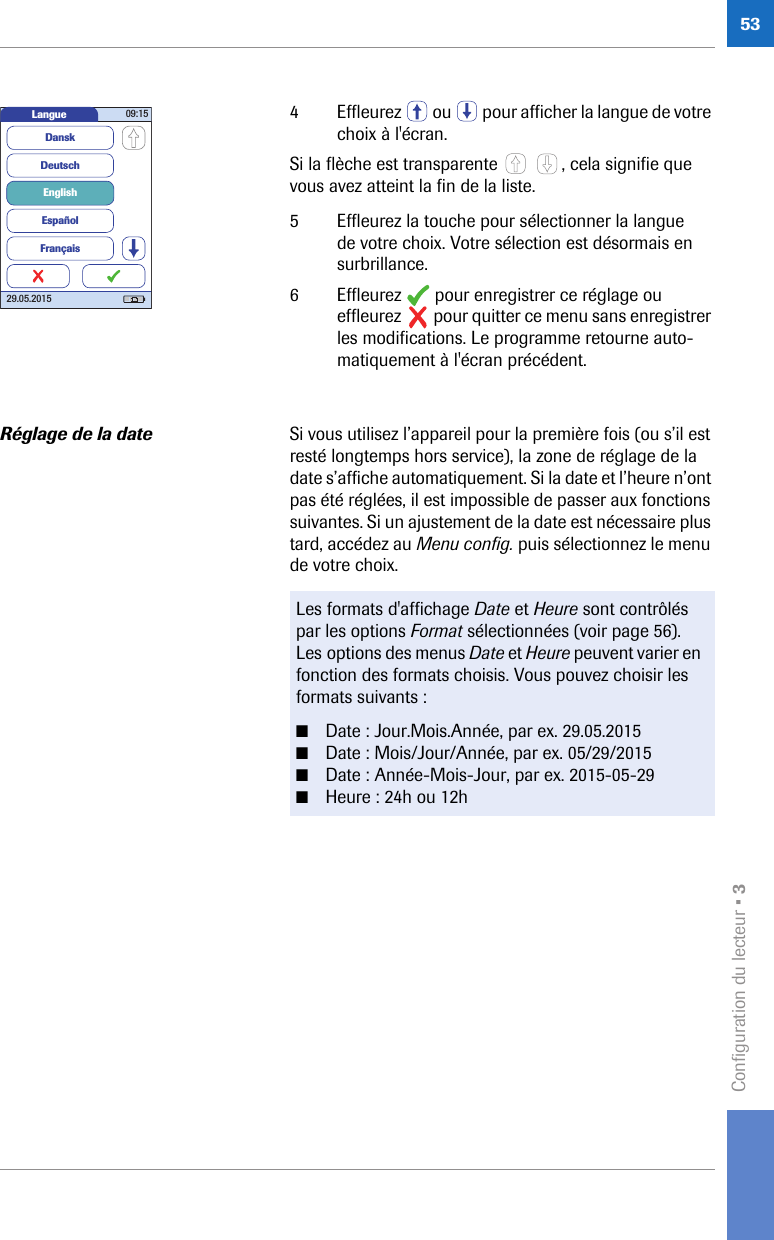 Configuration du lecteur • 3534 Effleurez   ou   pour afficher la langue de votre choix à l&apos;écran. Si la flèche est transparente  , cela signifie que vous avez atteint la fin de la liste.5 Effleurez la touche pour sélectionner la langue de votre choix. Votre sélection est désormais en surbrillance.6 Effleurez   pour enregistrer ce réglage ou effleurez   pour quitter ce menu sans enregistrer les modifications. Le programme retourne auto-matiquement à l&apos;écran précédent.Réglage de la date Si vous utilisez l’appareil pour la première fois (ou s’il est resté longtemps hors service), la zone de réglage de la date s’affiche automatiquement. Si la date et l’heure n’ont pas été réglées, il est impossible de passer aux fonctions suivantes. Si un ajustement de la date est nécessaire plus tard, accédez au Menu config. puis sélectionnez le menu de votre choix. Langue 09:1529.05.2015DeutschEnglishEspañolDanskFrançaisLes formats d&apos;affichage Date et Heure sont contrôlés par les options Format sélectionnées (voir page 56). Les options des menus Date et Heure peuvent varier en fonction des formats choisis. Vous pouvez choisir les formats suivants :■Date : Jour.Mois.Année, par ex. 29.05.2015 ■Date : Mois/Jour/Année, par ex. 05/29/2015 ■Date : Année-Mois-Jour, par ex. 2015-05-29 ■Heure : 24h ou 12h