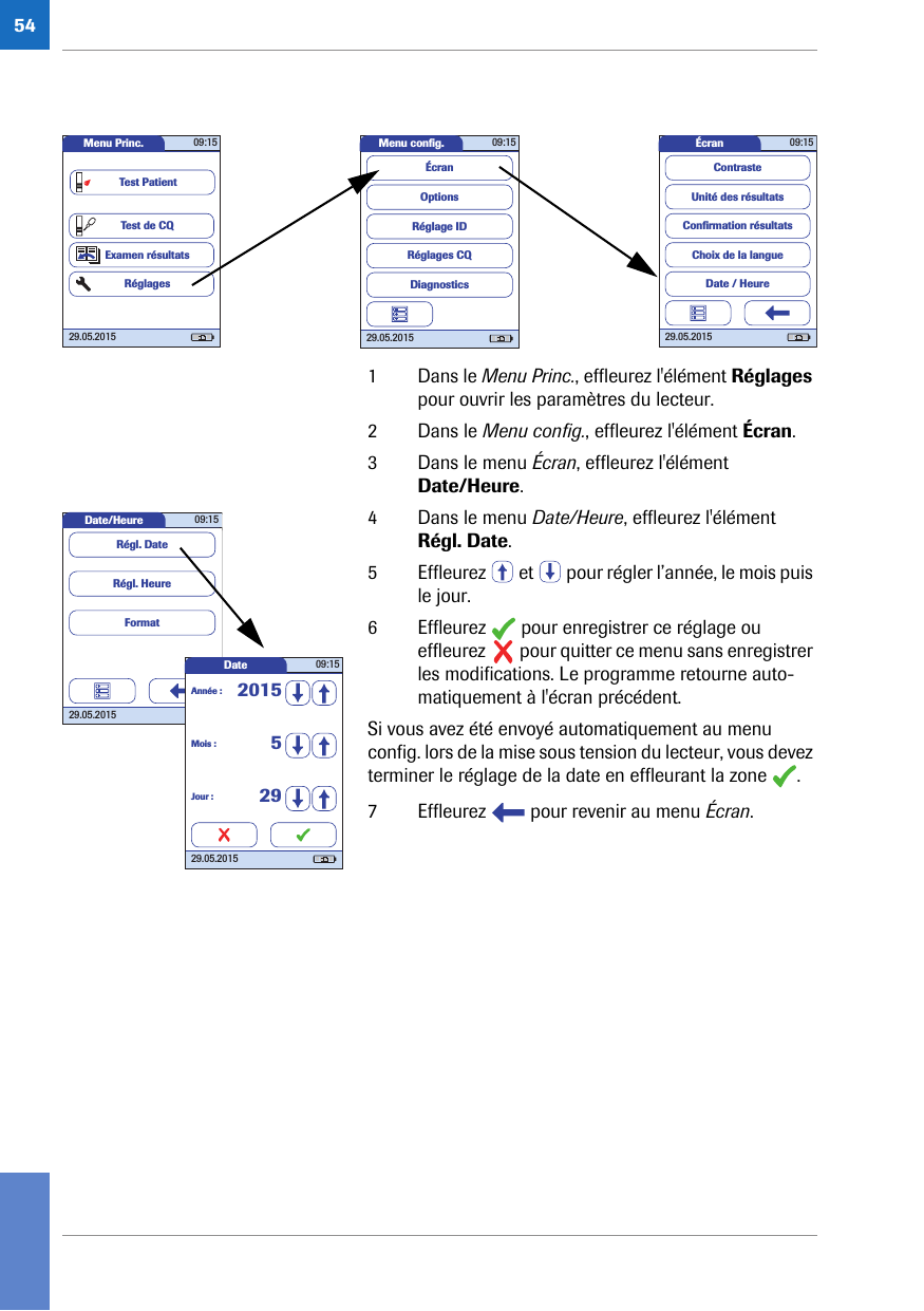 541 Dans le Menu Princ., effleurez l&apos;élément Réglages pour ouvrir les paramètres du lecteur. 2 Dans le Menu config., effleurez l&apos;élément Écran.3 Dans le menu Écran, effleurez l&apos;élément Date/Heure.4 Dans le menu Date/Heure, effleurez l&apos;élément Régl. Date.5 Effleurez   et   pour régler l’année, le mois puis le jour.6 Effleurez   pour enregistrer ce réglage ou effleurez   pour quitter ce menu sans enregistrer les modifications. Le programme retourne auto-matiquement à l&apos;écran précédent.Si vous avez été envoyé automatiquement au menu config. lors de la mise sous tension du lecteur, vous devez terminer le réglage de la date en effleurant la zone  .7 Effleurez   pour revenir au menu Écran.Menu conﬁ g. 09:1529.05.2015Réglages CQRéglage IDDiagnosticsOptionsÉcranÉcran 09:1529.05.2015Choix de la langueConﬁ rmation résultatsDate / HeureUnité des résultatsContrasteMenu Princ. 09:1529.05.2015Test de CQExamen résultatsRéglagesTest PatientDate/Heure 09:1529.05.2015FormatRégl. HeureRégl. DateDate 09:1529.05.2015Mois : 5Jour : 29Année : 2015