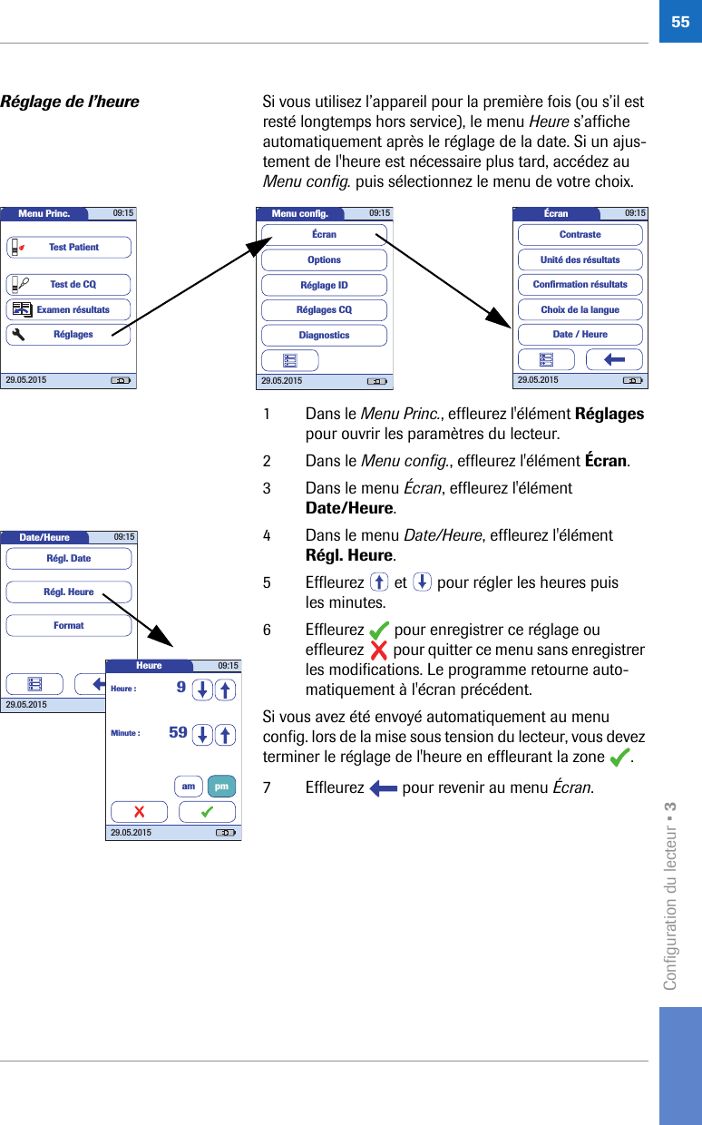 Configuration du lecteur • 355Réglage de l’heure Si vous utilisez l’appareil pour la première fois (ou s’il est resté longtemps hors service), le menu Heure s’affiche automatiquement après le réglage de la date. Si un ajus-tement de l&apos;heure est nécessaire plus tard, accédez au Menu config. puis sélectionnez le menu de votre choix. 1 Dans le Menu Princ., effleurez l&apos;élément Réglages pour ouvrir les paramètres du lecteur. 2 Dans le Menu config., effleurez l&apos;élément Écran.3 Dans le menu Écran, effleurez l&apos;élément Date/Heure.4 Dans le menu Date/Heure, effleurez l&apos;élément Régl. Heure.5 Effleurez   et   pour régler les heures puis les minutes.6 Effleurez   pour enregistrer ce réglage ou effleurez   pour quitter ce menu sans enregistrer les modifications. Le programme retourne auto-matiquement à l&apos;écran précédent.Si vous avez été envoyé automatiquement au menu config. lors de la mise sous tension du lecteur, vous devez terminer le réglage de l&apos;heure en effleurant la zone  .7 Effleurez   pour revenir au menu Écran.Menu conﬁ g. 09:1529.05.2015Réglages CQRéglage IDDiagnosticsOptionsÉcranÉcran 09:1529.05.2015Choix de la langueConﬁ rmation résultatsDate / HeureUnité des résultatsContrasteMenu Princ. 09:1529.05.2015Test de CQExamen résultatsRéglagesTest PatientDate/Heure 09:1529.05.2015FormatRégl. HeureRégl. DateHeure 09:1529.05.2015Minute : 59Heure : 9am pm