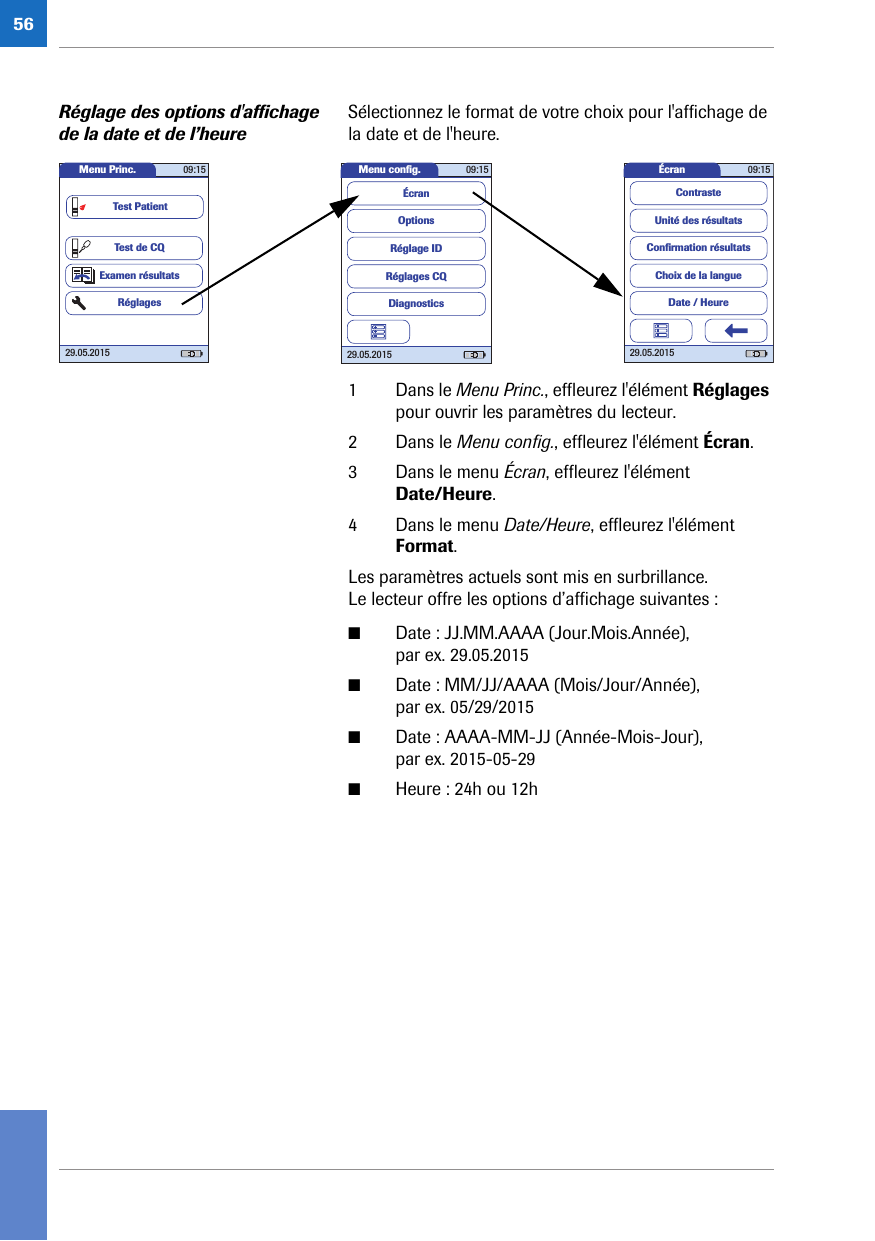 56Réglage des options d&apos;affichage de la date et de l’heureSélectionnez le format de votre choix pour l&apos;affichage de la date et de l&apos;heure. 1 Dans le Menu Princ., effleurez l&apos;élément Réglages pour ouvrir les paramètres du lecteur. 2 Dans le Menu config., effleurez l&apos;élément Écran.3 Dans le menu Écran, effleurez l&apos;élément Date/Heure.4 Dans le menu Date/Heure, effleurez l&apos;élément Format.Les paramètres actuels sont mis en surbrillance. Le lecteur offre les options d’affichage suivantes :■Date : JJ.MM.AAAA (Jour.Mois.Année), par ex. 29.05.2015 ■Date : MM/JJ/AAAA (Mois/Jour/Année), par ex. 05/29/2015 ■Date : AAAA-MM-JJ (Année-Mois-Jour), par ex. 2015-05-29 ■Heure : 24h ou 12hMenu conﬁ g. 09:1529.05.2015Réglages CQRéglage IDDiagnosticsOptionsÉcranÉcran 09:1529.05.2015Choix de la langueConﬁ rmation résultatsDate / HeureUnité des résultatsContrasteMenu Princ. 09:1529.05.2015Test de CQExamen résultatsRéglagesTest Patient