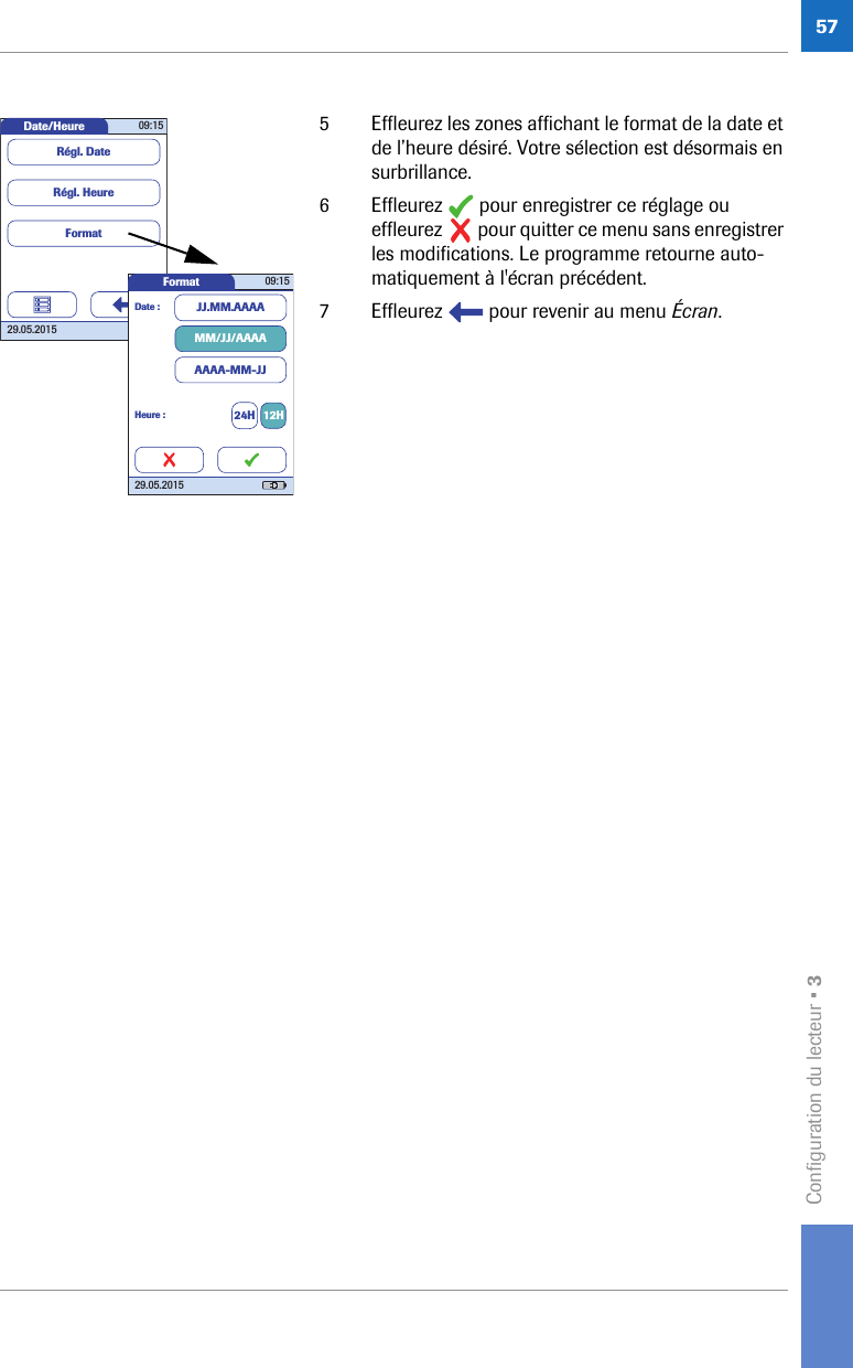 Configuration du lecteur • 3575 Effleurez les zones affichant le format de la date et de l’heure désiré. Votre sélection est désormais en surbrillance.6 Effleurez   pour enregistrer ce réglage ou effleurez   pour quitter ce menu sans enregistrer les modifications. Le programme retourne auto-matiquement à l&apos;écran précédent.7 Effleurez   pour revenir au menu Écran. Date/Heure 09:1529.05.2015FormatRégl. HeureRégl. DateFormat 09:1529.05.2015Date : JJ.MM.AAAAMM/JJ/AAAAAAAA-MM-JJHeure : 24H 12H