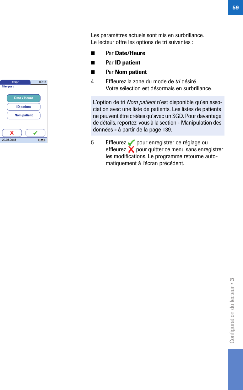 Configuration du lecteur • 359Les paramètres actuels sont mis en surbrillance. Le lecteur offre les options de tri suivantes :■Par Date/Heure■Par ID patient■Par Nom patient4 Effleurez la zone du mode de tri désiré. Votre sélection est désormais en surbrillance. 5 Effleurez   pour enregistrer ce réglage ou effleurez   pour quitter ce menu sans enregistrer les modifications. Le programme retourne auto-matiquement à l&apos;écran précédent.L’option de tri Nom patient n’est disponible qu’en asso-ciation avec une liste de patients. Les listes de patients ne peuvent être créées qu’avec un SGD. Pour davantage de détails, reportez-vous à la section « Manipulation des données » à partir de la page 139.Trier 09:1529.05.2015Date / HeureID patientTrier par :Nom patient