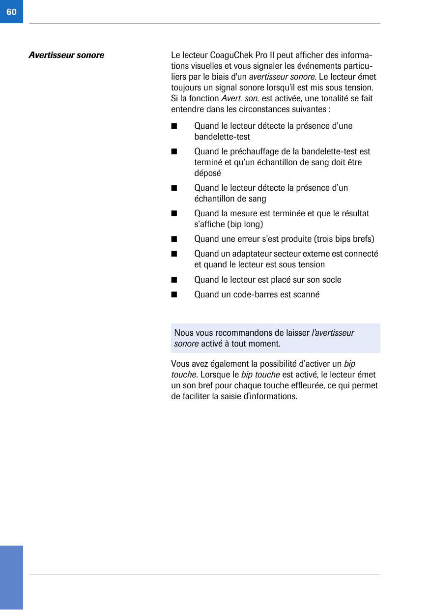 60Avertisseur sonore Le lecteur CoaguChek Pro II peut afficher des informa-tions visuelles et vous signaler les événements particu-liers par le biais d&apos;un avertisseur sonore. Le lecteur émet toujours un signal sonore lorsqu&apos;il est mis sous tension. Si la fonction Avert. son. est activée, une tonalité se fait entendre dans les circonstances suivantes : ■Quand le lecteur détecte la présence d’une bandelette-test■Quand le préchauffage de la bandelette-test est terminé et qu’un échantillon de sang doit être déposé■Quand le lecteur détecte la présence d’un échantillon de sang■Quand la mesure est terminée et que le résultat s’affiche (bip long)■Quand une erreur s’est produite (trois bips brefs)■Quand un adaptateur secteur externe est connecté et quand le lecteur est sous tension■Quand le lecteur est placé sur son socle■Quand un code-barres est scannéVous avez également la possibilité d’activer un bip touche. Lorsque le bip touche est activé, le lecteur émet un son bref pour chaque touche effleurée, ce qui permet de faciliter la saisie d&apos;informations.Nous vous recommandons de laisser l&apos;avertisseur sonore activé à tout moment.