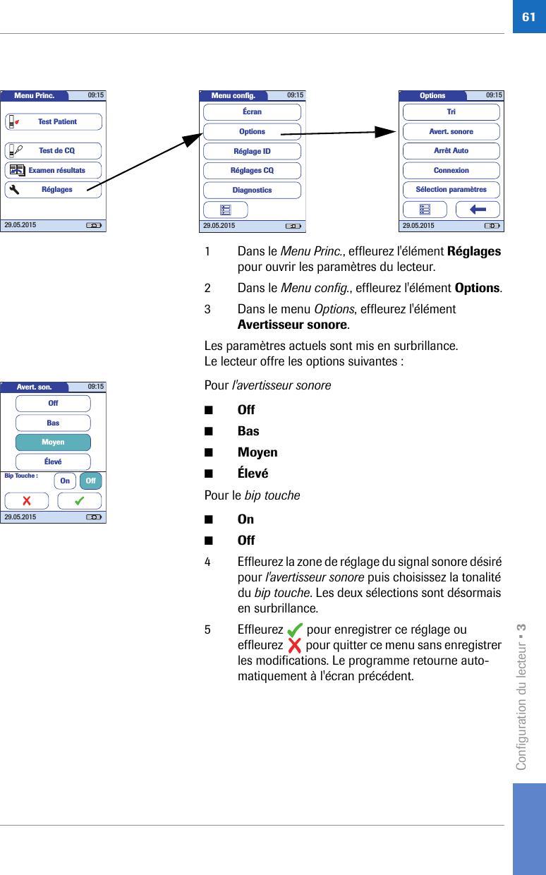 Configuration du lecteur • 3611 Dans le Menu Princ., effleurez l&apos;élément Réglages pour ouvrir les paramètres du lecteur.2 Dans le Menu config., effleurez l&apos;élément Options.3 Dans le menu Options, effleurez l&apos;élément Avertisseur sonore.Les paramètres actuels sont mis en surbrillance. Le lecteur offre les options suivantes :Pour l&apos;avertisseur sonore■Off■Bas■Moyen■ÉlevéPour le bip touche■On■Off4 Effleurez la zone de réglage du signal sonore désiré pour l&apos;avertisseur sonore puis choisissez la tonalité du bip touche. Les deux sélections sont désormais en surbrillance.5 Effleurez   pour enregistrer ce réglage ou effleurez   pour quitter ce menu sans enregistrer les modifications. Le programme retourne auto-matiquement à l&apos;écran précédent.Options 09:1529.05.2015Arrêt AutoConnexionAvert. sonoreTriSélection paramètresMenu conﬁ g. 09:1529.05.2015Réglages CQRéglage IDDiagnosticsOptionsÉcranMenu Princ. 09:1529.05.2015Test de CQExamen résultatsRéglagesTest PatientAvert. son. 09:1529.05.2015Bip Touche : On OffBasMoyenÉlevéOff