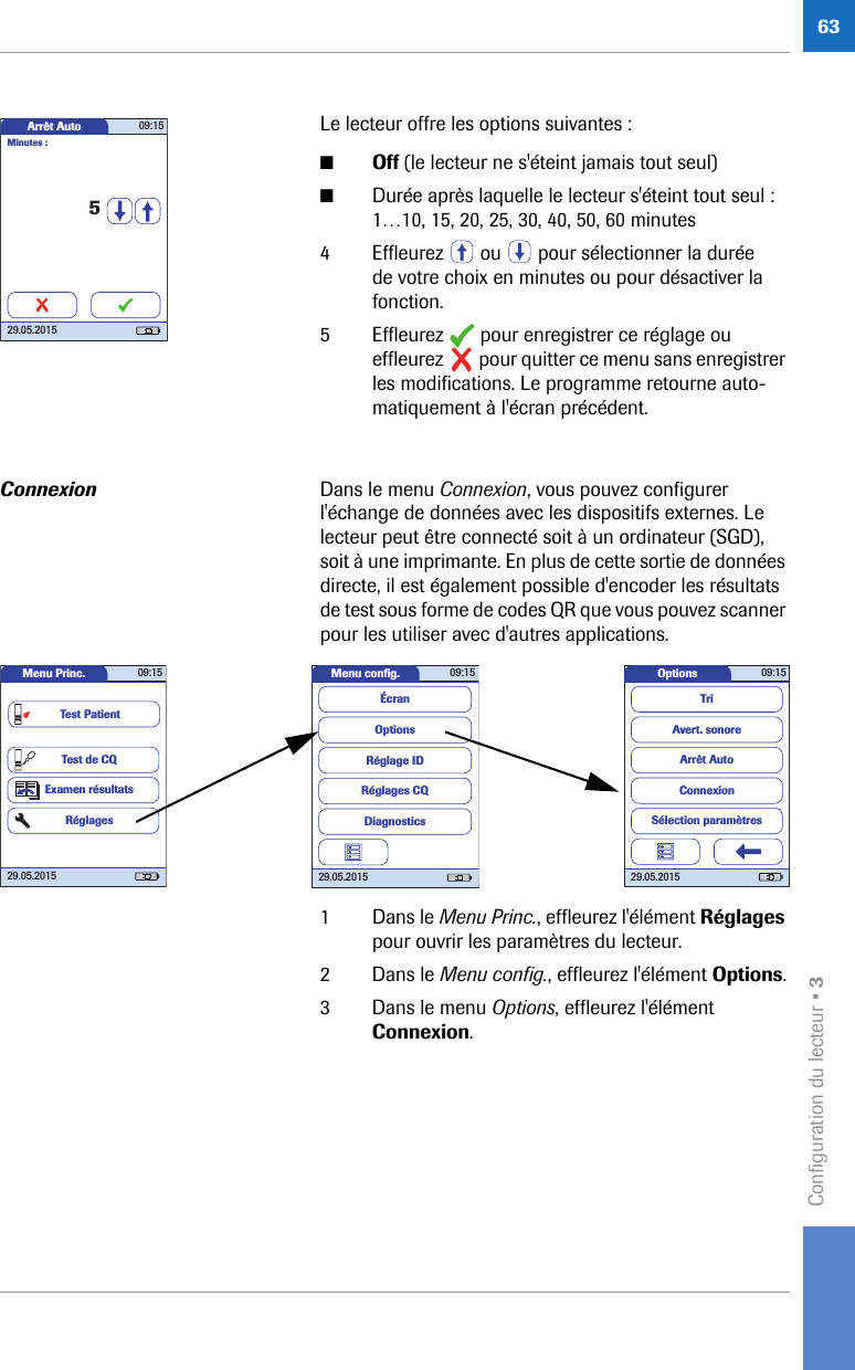 Configuration du lecteur • 363Le lecteur offre les options suivantes :■Off (le lecteur ne s&apos;éteint jamais tout seul)■Durée après laquelle le lecteur s&apos;éteint tout seul :1…10, 15, 20, 25, 30, 40, 50, 60 minutes4 Effleurez   ou   pour sélectionner la durée de votre choix en minutes ou pour désactiver la fonction.5 Effleurez   pour enregistrer ce réglage ou effleurez   pour quitter ce menu sans enregistrer les modifications. Le programme retourne auto-matiquement à l&apos;écran précédent.Connexion Dans le menu Connexion, vous pouvez configurer l&apos;échange de données avec les dispositifs externes. Le lecteur peut être connecté soit à un ordinateur (SGD), soit à une imprimante. En plus de cette sortie de données directe, il est également possible d&apos;encoder les résultats de test sous forme de codes QR que vous pouvez scanner pour les utiliser avec d&apos;autres applications. 1 Dans le Menu Princ., effleurez l&apos;élément Réglages pour ouvrir les paramètres du lecteur. 2 Dans le Menu config., effleurez l&apos;élément Options.3 Dans le menu Options, effleurez l&apos;élément Connexion.Arrêt Auto 09:1529.05.20155Minutes :Options 09:1529.05.2015Arrêt AutoConnexionAvert. sonoreTriSélection paramètresMenu conﬁ g. 09:1529.05.2015Réglages CQRéglage IDDiagnosticsOptionsÉcranMenu Princ. 09:1529.05.2015Test de CQExamen résultatsRéglagesTest Patient