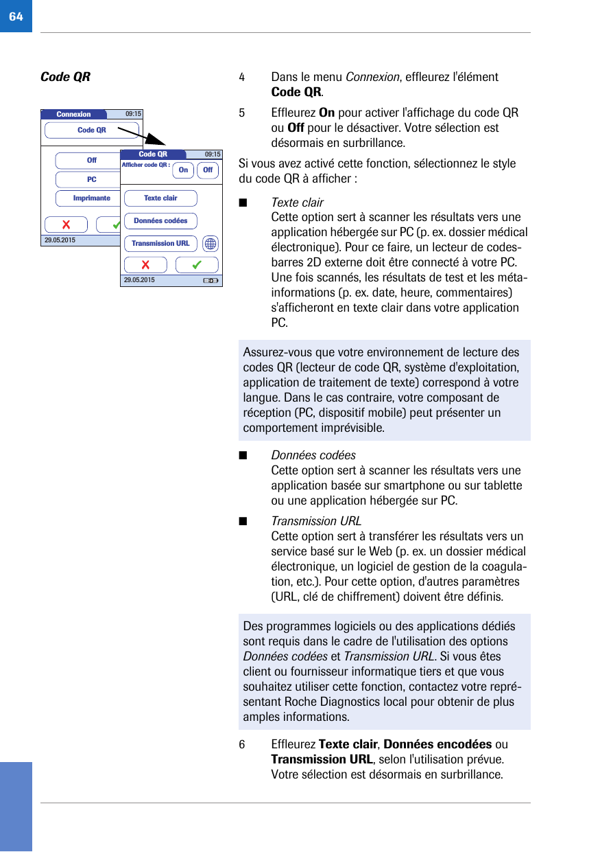 64Code QR 4 Dans le menu Connexion, effleurez l&apos;élément Code QR. 5 Effleurez On pour activer l&apos;affichage du code QR ou Off pour le désactiver. Votre sélection est désormais en surbrillance.Si vous avez activé cette fonction, sélectionnez le style du code QR à afficher :■Texte clairCette option sert à scanner les résultats vers une application hébergée sur PC (p. ex. dossier médical électronique). Pour ce faire, un lecteur de codes-barres 2D externe doit être connecté à votre PC. Une fois scannés, les résultats de test et les méta-informations (p. ex. date, heure, commentaires) s&apos;afficheront en texte clair dans votre application PC. ■Données codéesCette option sert à scanner les résultats vers une application basée sur smartphone ou sur tablette ou une application hébergée sur PC.■Transmission URLCette option sert à transférer les résultats vers un service basé sur le Web (p. ex. un dossier médical électronique, un logiciel de gestion de la coagula-tion, etc.). Pour cette option, d&apos;autres paramètres (URL, clé de chiffrement) doivent être définis. 6 Effleurez Texte clair, Données encodées ou Transmission URL, selon l&apos;utilisation prévue. Votre sélection est désormais en surbrillance.Assurez-vous que votre environnement de lecture des codes QR (lecteur de code QR, système d&apos;exploitation, application de traitement de texte) correspond à votre langue. Dans le cas contraire, votre composant de réception (PC, dispositif mobile) peut présenter un comportement imprévisible.Des programmes logiciels ou des applications dédiés sont requis dans le cadre de l&apos;utilisation des options Données codées et Transmission URL. Si vous êtes client ou fournisseur informatique tiers et que vous souhaitez utiliser cette fonction, contactez votre repré-sentant Roche Diagnostics local pour obtenir de plus amples informations.Connexion 09:1529.05.2015ImprimantePCOffCode QRCode QR 09:1529.05.2015Afﬁ cher code QR : On OffTexte clairDonnées codéesTransmission URL