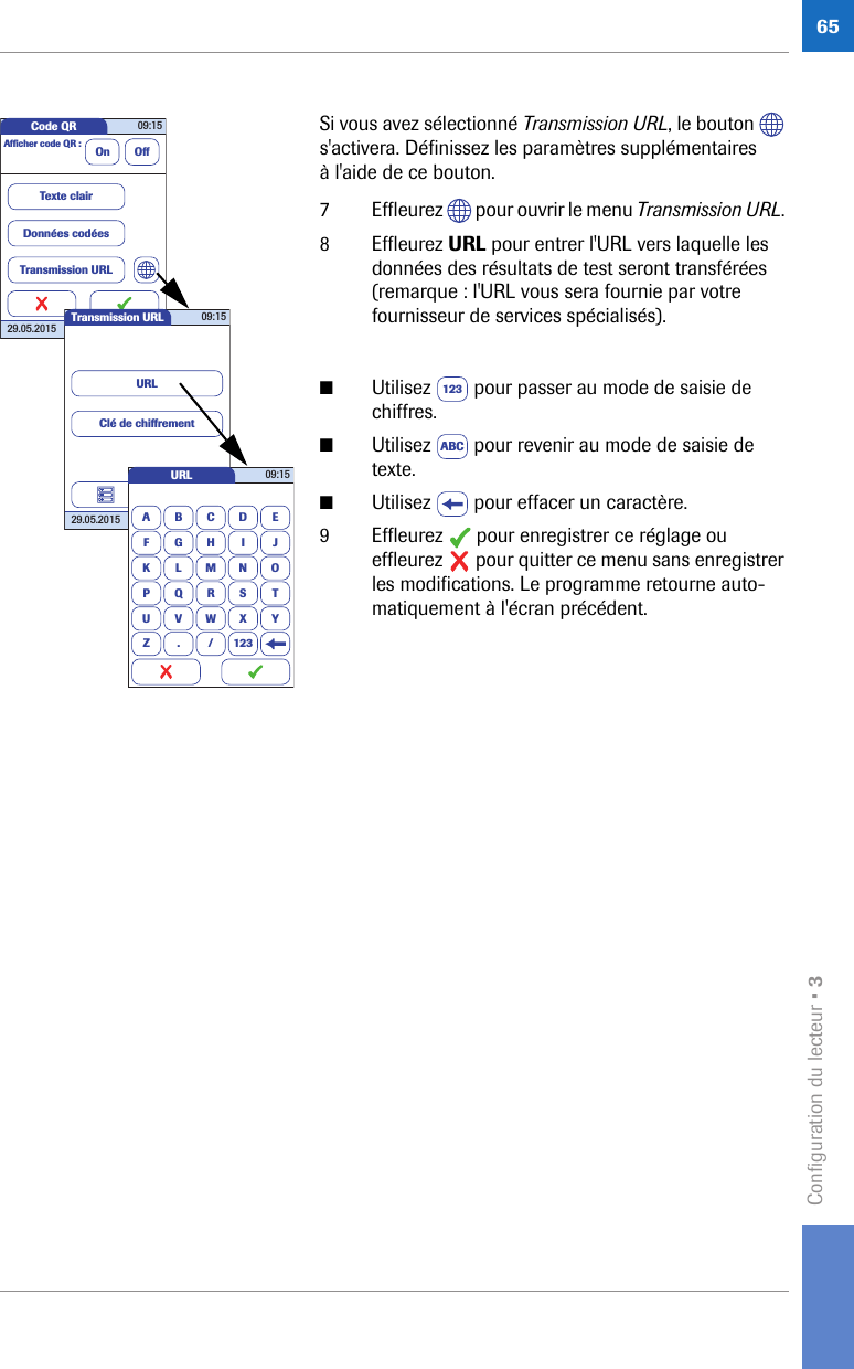 Configuration du lecteur • 365Si vous avez sélectionné Transmission URL, le bouton   s&apos;activera. Définissez les paramètres supplémentaires à l&apos;aide de ce bouton.7 Effleurez   pour ouvrir le menu Transmission URL. 8 Effleurez URL pour entrer l&apos;URL vers laquelle les données des résultats de test seront transférées (remarque : l&apos;URL vous sera fournie par votre fournisseur de services spécialisés).■Utilisez   pour passer au mode de saisie de chiffres.■Utilisez   pour revenir au mode de saisie de texte.■Utilisez   pour effacer un caractère.9 Effleurez   pour enregistrer ce réglage ou effleurez   pour quitter ce menu sans enregistrer les modifications. Le programme retourne auto-matiquement à l&apos;écran précédent.Code QR 09:1529.05.2015Afﬁ cher code QR : On OffTexte clairDonnées codéesTransmission URLTransmission URL 09:1529.05.2015URLClé de chiffrementURLABCDEFGHI JKLMNOPQRSTUVWXYZ . / 12309:15123ABC