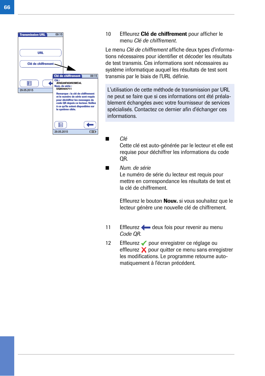 6610 Effleurez Clé de chiffrement pour afficher le menu Clé de chiffrement.Le menu Clé de chiffrement affiche deux types d&apos;informa-tions nécessaires pour identifier et décoder les résultats de test transmis. Ces informations sont nécessaires au système informatique auquel les résultats de test sont transmis par le biais de l&apos;URL définie. ■CléCette clé est auto-générée par le lecteur et elle est requise pour déchiffrer les informations du code QR.■Num. de sérieLe numéro de série du lecteur est requis pour mettre en correspondance les résultats de test et la clé de chiffrement. Effleurez le bouton Nouv. si vous souhaitez que le lecteur génère une nouvelle clé de chiffrement.11 Effleurez   deux fois pour revenir au menu Code QR.12 Effleurez   pour enregistrer ce réglage ou effleurez   pour quitter ce menu sans enregistrer les modifications. Le programme retourne auto-matiquement à l&apos;écran précédent. L&apos;utilisation de cette méthode de transmission par URL ne peut se faire que si ces informations ont été préala-blement échangées avec votre fournisseur de services spécialisés. Contactez ce dernier afin d&apos;échanger ces informations.Transmission URL 09:1529.05.2015URLClé de chiffrementClé de chiffrement 09:1529.05.2015Remarque : la clé de chiffrement et le numéro de série sont requis pour déchiffrer les messages du code QR depuis ce lecteur. Veillez à ce qu‘ils soient disponibles sur le système cible.Clé :JD5G29F6U8V2WC4LNum. de série :UQ85464711