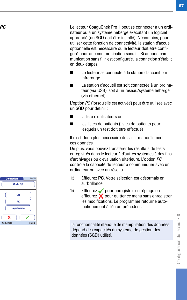 Configuration du lecteur • 367PC Le lecteur CoaguChek Pro II peut se connecter à un ordi-nateur ou à un système hébergé exécutant un logiciel approprié (un SGD doit être installé). Néanmoins, pour utiliser cette fonction de connectivité, la station d&apos;accueil optionnelle est nécessaire ou le lecteur doit être confi-guré pour une communication sans fil. Si aucune com-munication sans fil n&apos;est configurée, la connexion s&apos;établit en deux étapes. ■Le lecteur se connecte à la station d&apos;accueil par infrarouge.■La station d&apos;accueil est soit connectée à un ordina-teur (via USB), soit à un réseau/système hébergé (via ethernet).L&apos;option PC (lorsqu&apos;elle est activée) peut être utilisée avec un SGD pour définir :■la liste d&apos;utilisateurs ou ■les listes de patients (listes de patients pour lesquels un test doit être effectué)Il n&apos;est donc plus nécessaire de saisir manuellement ces données. De plus, vous pouvez transférer les résultats de tests enregistrés dans le lecteur à d&apos;autres systèmes à des fins d&apos;archivages ou d&apos;évaluation ultérieure. L&apos;option PC contrôle la capacité du lecteur à communiquer avec un ordinateur ou avec un réseau.13 Effleurez PC. Votre sélection est désormais en surbrillance.14 Effleurez   pour enregistrer ce réglage ou effleurez   pour quitter ce menu sans enregistrer les modifications. Le programme retourne auto-matiquement à l&apos;écran précédent. la fonctionnalité étendue de manipulation des données dépend des capacités du système de gestion des données (SGD) utilisé.Connexion 09:1529.05.2015ImprimantePCOffCode QR