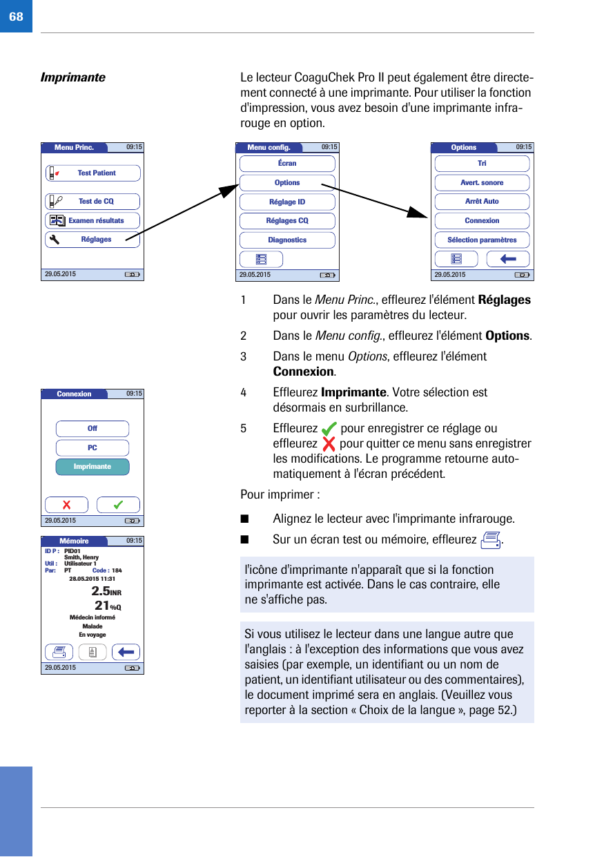 68Imprimante Le lecteur CoaguChek Pro II peut également être directe-ment connecté à une imprimante. Pour utiliser la fonction d&apos;impression, vous avez besoin d&apos;une imprimante infra-rouge en option. 1 Dans le Menu Princ., effleurez l&apos;élément Réglages pour ouvrir les paramètres du lecteur. 2 Dans le Menu config., effleurez l&apos;élément Options.3 Dans le menu Options, effleurez l&apos;élément Connexion.4 Effleurez Imprimante. Votre sélection est désormais en surbrillance.5 Effleurez   pour enregistrer ce réglage ou effleurez   pour quitter ce menu sans enregistrer les modifications. Le programme retourne auto-matiquement à l&apos;écran précédent. Pour imprimer :■Alignez le lecteur avec l&apos;imprimante infrarouge.■Sur un écran test ou mémoire, effleurez  . Options 09:1529.05.2015Arrêt AutoConnexionAvert. sonoreTriSélection paramètresMenu conﬁ g. 09:1529.05.2015Réglages CQRéglage IDDiagnosticsOptionsÉcranMenu Princ. 09:1529.05.2015Test de CQExamen résultatsRéglagesTest Patientl&apos;icône d&apos;imprimante n&apos;apparaît que si la fonction imprimante est activée. Dans le cas contraire, elle ne s&apos;affiche pas.Si vous utilisez le lecteur dans une langue autre que l&apos;anglais : à l&apos;exception des informations que vous avez saisies (par exemple, un identifiant ou un nom de patient, un identifiant utilisateur ou des commentaires), le document imprimé sera en anglais. (Veuillez vous reporter à la section « Choix de la langue », page 52.) Connexion 09:1529.05.2015ImprimantePCOffMémoire 09:1529.05.2015ID P : PID01Code : 1842.5INRSmith, HenryUtil : Utilisateur 1Par: PTMédecin informéMaladeEn voyage21%Q28.05.2015 11:31