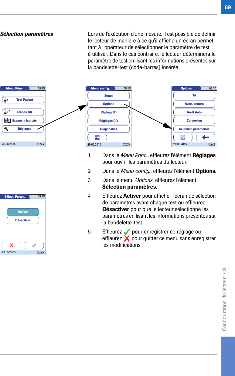 Configuration du lecteur • 369Sélection paramètres Lors de l&apos;exécution d&apos;une mesure, il est possible de définir le lecteur de manière à ce qu&apos;il affiche un écran permet-tant à l&apos;opérateur de sélectionner le paramètre de test à utiliser. Dans le cas contraire, le lecteur déterminera le paramètre de test en lisant les informations présentes sur la bandelette-test (code-barres) insérée.1 Dans le Menu Princ., effleurez l&apos;élément Réglages pour ouvrir les paramètres du lecteur. 2 Dans le Menu config., effleurez l&apos;élément Options.3 Dans le menu Options, effleurez l&apos;élément Sélection paramètres. 4 Effleurez Activer pour afficher l&apos;écran de sélection de paramètres avant chaque test ou effleurez Désactiver pour que le lecteur sélectionne les paramètres en lisant les informations présentes sur la bandelette-test.5 Effleurez   pour enregistrer ce réglage ou effleurez   pour quitter ce menu sans enregistrer les modifications.Options 09:1529.05.2015Arrêt AutoConnexionAvert. sonoreTriSélection paramètresMenu conﬁ g. 09:1529.05.2015Réglages CQRéglage IDDiagnosticsOptionsÉcranMenu Princ. 09:1529.05.2015Test de CQExamen résultatsRéglagesTest PatientSélect. Param. 09:1529.05.2015ActiverDésactiver