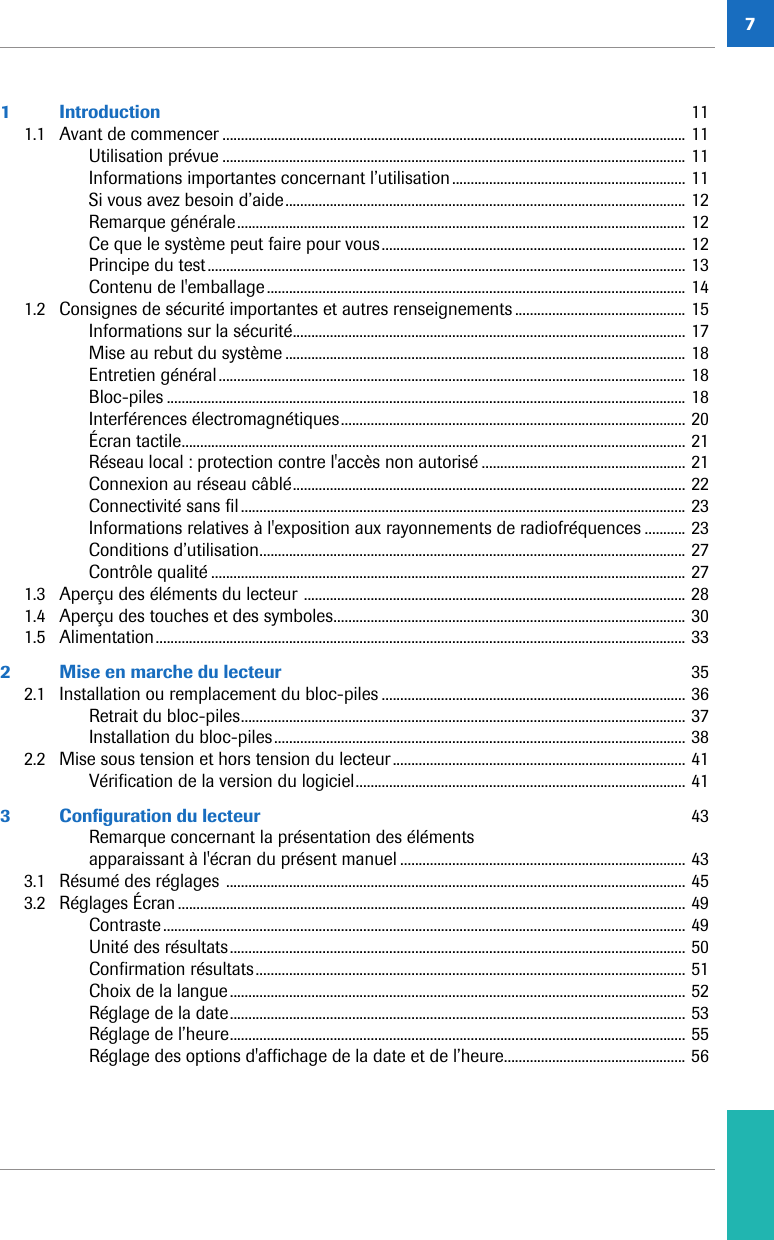 71 Introduction  111.1 Avant de commencer ............................................................................................................................. 11Utilisation prévue ............................................................................................................................. 11Informations importantes concernant l’utilisation............................................................... 11Si vous avez besoin d’aide............................................................................................................ 12Remarque générale......................................................................................................................... 12Ce que le système peut faire pour vous.................................................................................. 12Principe du test................................................................................................................................. 13Contenu de l&apos;emballage................................................................................................................. 141.2 Consignes de sécurité importantes et autres renseignements .............................................. 15Informations sur la sécurité.......................................................................................................... 17Mise au rebut du système ............................................................................................................ 18Entretien général.............................................................................................................................. 18Bloc-piles ............................................................................................................................................ 18Interférences électromagnétiques............................................................................................. 20Écran tactile........................................................................................................................................ 21Réseau local: protection contre l&apos;accès non autorisé ....................................................... 21Connexion au réseau câblé.......................................................................................................... 22Connectivité sans fil........................................................................................................................ 23Informations relatives à l&apos;exposition aux rayonnements de radiofréquences ........... 23Conditions d’utilisation................................................................................................................... 27Contrôle qualité ................................................................................................................................ 271.3 Aperçu des éléments du lecteur ....................................................................................................... 281.4 Aperçu des touches et des symboles............................................................................................... 301.5 Alimentation............................................................................................................................................... 332 Mise en marche du lecteur  352.1 Installation ou remplacement du bloc-piles .................................................................................. 36Retrait du bloc-piles........................................................................................................................ 37Installation du bloc-piles............................................................................................................... 382.2 Mise sous tension et hors tension du lecteur............................................................................... 41Vérification de la version du logiciel......................................................................................... 413 Configuration du lecteur  43Remarque concernant la présentation des éléments apparaissant à l&apos;écran du présent manuel ............................................................................. 433.1 Résumé des réglages ............................................................................................................................ 453.2 Réglages Écran ......................................................................................................................................... 49Contraste............................................................................................................................................. 49Unité des résultats........................................................................................................................... 50Confirmation résultats.................................................................................................................... 51Choix de la langue........................................................................................................................... 52Réglage de la date........................................................................................................................... 53Réglage de l’heure........................................................................................................................... 55Réglage des options d&apos;affichage de la date et de l’heure................................................. 56