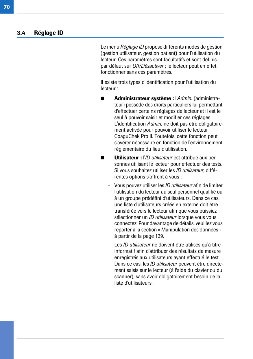 703.4 Réglage IDLe menu Réglage ID propose différents modes de gestion (gestion utilisateur, gestion patient) pour l’utilisation du lecteur. Ces paramètres sont facultatifs et sont définis par défaut sur Off/Désactiver ; le lecteur peut en effet fonctionner sans ces paramètres. Il existe trois types d&apos;identification pour l&apos;utilisation du lecteur : ■Administrateur système : l&apos;Admin. (administra-teur) possède des droits particuliers lui permettant d&apos;effectuer certains réglages de lecteur et il est le seul à pouvoir saisir et modifier ces réglages. L&apos;identification Admin. ne doit pas être obligatoire-ment activée pour pouvoir utiliser le lecteur CoaguChek Pro II. Toutefois, cette fonction peut s&apos;avérer nécessaire en fonction de l&apos;environnement réglementaire du lieu d&apos;utilisation. ■Utilisateur : l&apos;ID utilisateur est attribué aux per-sonnes utilisant le lecteur pour effectuer des tests. Si vous souhaitez utiliser les ID utilisateur, diffé-rentes options s&apos;offrent à vous :– Vous pouvez utiliser les ID utilisateur afin de limiter l&apos;utilisation du lecteur au seul personnel qualifié ou à un groupe prédéfini d&apos;utilisateurs. Dans ce cas, une liste d&apos;utilisateurs créée en externe doit être transférée vers le lecteur afin que vous puissiez sélectionner un ID utilisateur lorsque vous vous connectez. Pour davantage de détails, veuillez vous reporter à la section « Manipulation des données », à partir de la page 139. – Les ID utilisateur ne doivent être utilisés qu&apos;à titre informatif afin d&apos;attribuer des résultats de mesure enregistrés aux utilisateurs ayant effectué le test. Dans ce cas, les ID utilisateur peuvent être directe-ment saisis sur le lecteur (à l&apos;aide du clavier ou du scanner), sans avoir obligatoirement besoin de la liste d&apos;utilisateurs.