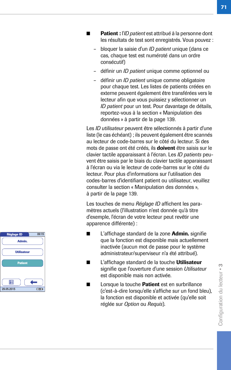 Configuration du lecteur • 371■Patient : l&apos;ID patient est attribué à la personne dont les résultats de test sont enregistrés. Vous pouvez :– bloquer la saisie d&apos;un ID patient unique (dans ce cas, chaque test est numéroté dans un ordre consécutif)– définir un ID patient unique comme optionnel ou – définir un ID patient unique comme obligatoire pour chaque test. Les listes de patients créées en externe peuvent également être transférées vers le lecteur afin que vous puissiez y sélectionner un ID patient pour un test. Pour davantage de détails, reportez-vous à la section « Manipulation des données » à partir de la page 139.Les ID utilisateur peuvent être sélectionnés à partir d&apos;une liste (le cas échéant) ; ils peuvent également être scannés au lecteur de code-barres sur le côté du lecteur. Si des mots de passe ont été créés, ils doivent être saisis sur le clavier tactile apparaissant à l&apos;écran. Les ID patients peu-vent être saisis par le biais du clavier tactile apparaissant à l&apos;écran ou via le lecteur de code-barres sur le côté du lecteur. Pour plus d&apos;informations sur l&apos;utilisation des codes-barres d&apos;identifiant patient ou utilisateur, veuillez consulter la section « Manipulation des données », à partir de la page 139.Les touches de menu Réglage ID affichent les para-mètres actuels (l&apos;illustration n&apos;est donnée qu&apos;à titre d&apos;exemple, l&apos;écran de votre lecteur peut revêtir une apparence différente) :■L’affichage standard de la zone Admin. signifie que la fonction est disponible mais actuellement inactivée (aucun mot de passe pour le système administrateur/superviseur n&apos;a été attribué).■L&apos;affichage standard de la touche Utilisateur signifie que l&apos;ouverture d&apos;une session Utilisateur est disponible mais non activée.■Lorsque la touche Patient est en surbrillance (c&apos;est-à-dire lorsqu&apos;elle s&apos;affiche sur un fond bleu), la fonction est disponible et activée (qu&apos;elle soit réglée sur Option ou Requis). Réglage ID 09:1529.05.2015PatientUtilisateurAdmin.