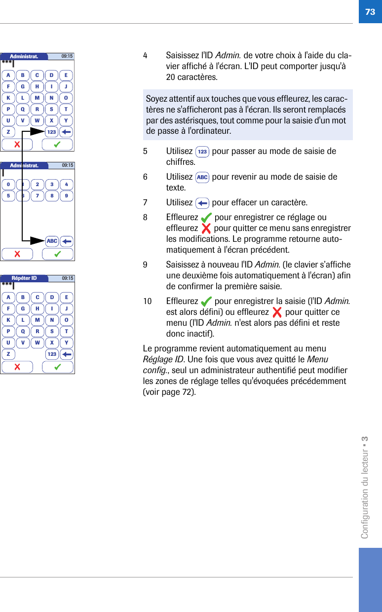 Configuration du lecteur • 3734 Saisissez l&apos;ID Admin. de votre choix à l&apos;aide du cla-vier affiché à l&apos;écran. L&apos;ID peut comporter jusqu&apos;à 20 caractères. 5 Utilisez   pour passer au mode de saisie de chiffres.6 Utilisez   pour revenir au mode de saisie de texte.7 Utilisez   pour effacer un caractère.8 Effleurez   pour enregistrer ce réglage ou effleurez   pour quitter ce menu sans enregistrer les modifications. Le programme retourne auto-matiquement à l&apos;écran précédent.9 Saisissez à nouveau l&apos;ID Admin. (le clavier s’affiche une deuxième fois automatiquement à l&apos;écran) afin de confirmer la première saisie.10 Effleurez   pour enregistrer la saisie (l&apos;ID Admin. est alors défini) ou effleurez   pour quitter ce menu (l&apos;ID Admin. n&apos;est alors pas défini et reste donc inactif).Le programme revient automatiquement au menu Réglage ID. Une fois que vous avez quitté le Menu config., seul un administrateur authentifié peut modifier les zones de réglage telles qu&apos;évoquées précédemment (voir page 72).Soyez attentif aux touches que vous effleurez, les carac-tères ne s&apos;afficheront pas à l&apos;écran. Ils seront remplacés par des astérisques, tout comme pour la saisie d&apos;un mot de passe à l&apos;ordinateur.Administrat.A***|BCDEFGHI JKLMNOPQRSTUVWXYZ 12309:15Administrat.0|123456789ABC09:15Répéter IDA***|BCDEFGHI JKLMNOPQRSTUVWXYZ 12309:15123ABC